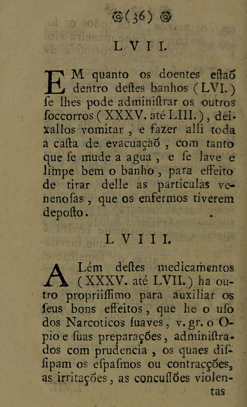 L V I I. Em quanto os doentes eílao dentro deftes banhos (LVI.) fe lhes pode adminiftrar os outros íbccorros ( XXXV. até LIII.), dei- xai los vomitar , e fazer alli toda a cafta de evacuaçao , com tanto c^ue fe mude a agua , e fe lave e Jihipe bem o banho , para effeito de tirar delle as partículas ve- neno fas , que os enfermos tiverem depofto. L V I I I Lém deftes medicamentos (XXXV. até LVII.) ha ou- tro propriiflimo para auxiliar os feus bons eftéitos, que he o ufo dos Narcóticos íuaves , v. gr. o O- pio e fuas preparações, adminiftra- dos com prudência , os quaes dif> íipam os efpafmos ou contracções, as irritações, as concuííões violen- tas