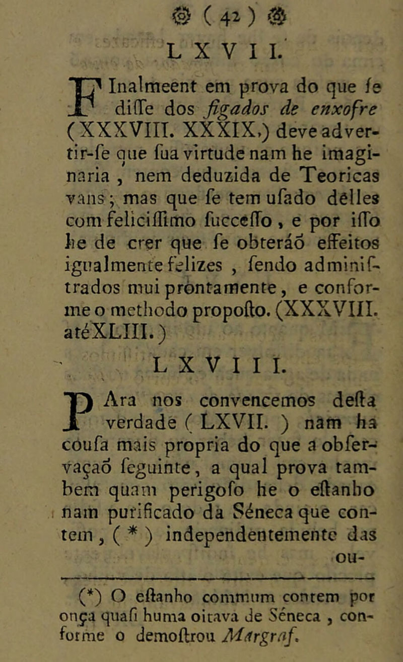 0 ( 40 ‘3!^ L X V I I. FInalmeent em prova do que íe diíTe dos Jiga dos âe enxofre (XXXVIIL XXXIX,) deveadver. tir-fe que fua virtude nam he imagi- naria , nem deduzida de Teóricas vans ; mas que fe tem ufado dêlles com feliciíTimo fucceílo , e por iíTo lie de crer que fe obteráÕ eíFeitos igualmente felizes , fendo adminif- trados mui pròntamente, e confor- me o methodo propofto. (XXXVIIL atéXLIII.) L X V I I I. Ara nos convencemos deíla 1 verdade ( LXVII. ) nàm ha coufa mais própria do que a obfer- vaçaô feguinte, a qual prova tam- bém quam perigofo he o eílanbo nam purificado da Séneca que con- tem , ( * ) independentemente das ou- (*) O eftanho commnm contem por onça quafi huma oitava Je Séneca , con- forme o demoftrou Mãrgraf.