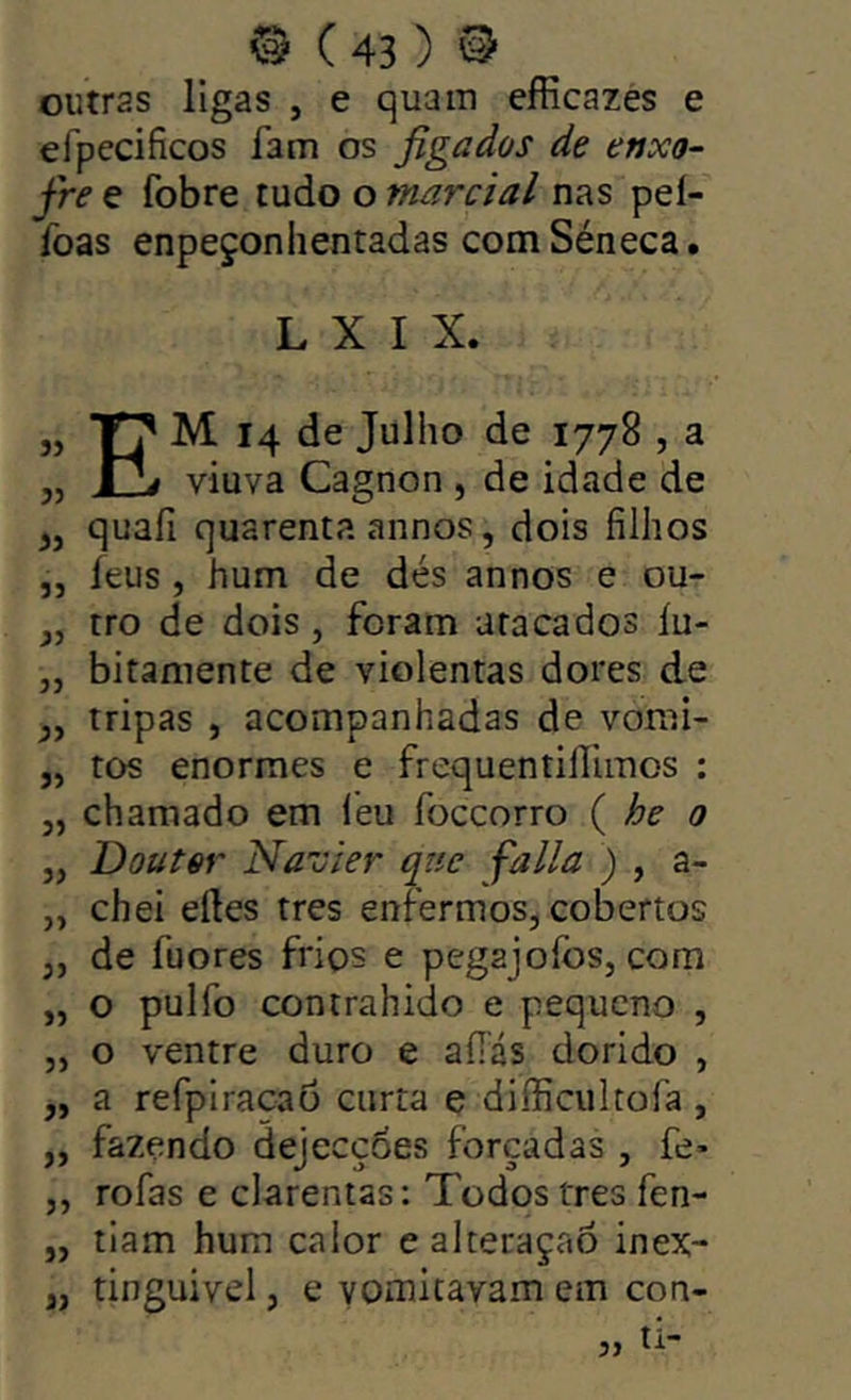 outras ligas , e quam efficazes e efpeciíicos fam os figados de enxo- fre e fobre tudo o marcial nas peí- Toas enpeçonhentadas comSéneca. L X I X. j) 53 53 33 53 33 53 33 33 33 33 33 33 33 33 33 33 33 55 Em 14 de Julho de 1778 , a viuva Cagnon , de idade de quafi quarenta annos, dois filhos íeus , hum de dés annos e ou- tro de dois, foram atacados íu- bitaniente de violentas dores de tripas , acompanhadas de vomi- tos enormes e frequentiílimos : chamado em leu foccorro { he 0 Doutor Nãuier qtie falia ) , a- chei eíles tres enfermos^ cobertos de fuores frios e pegajofos, com o pulfo contrahido e pequeno , o ventre duro e aílás dorido , a refpiracao curta e difficultofa , fazendo dejecçoes forçadas , fe* rofas e clarentas: Todos tres fen- tiam hum calor e alteraçaô inex- tinguível , e vomitavam em con- ti- 33