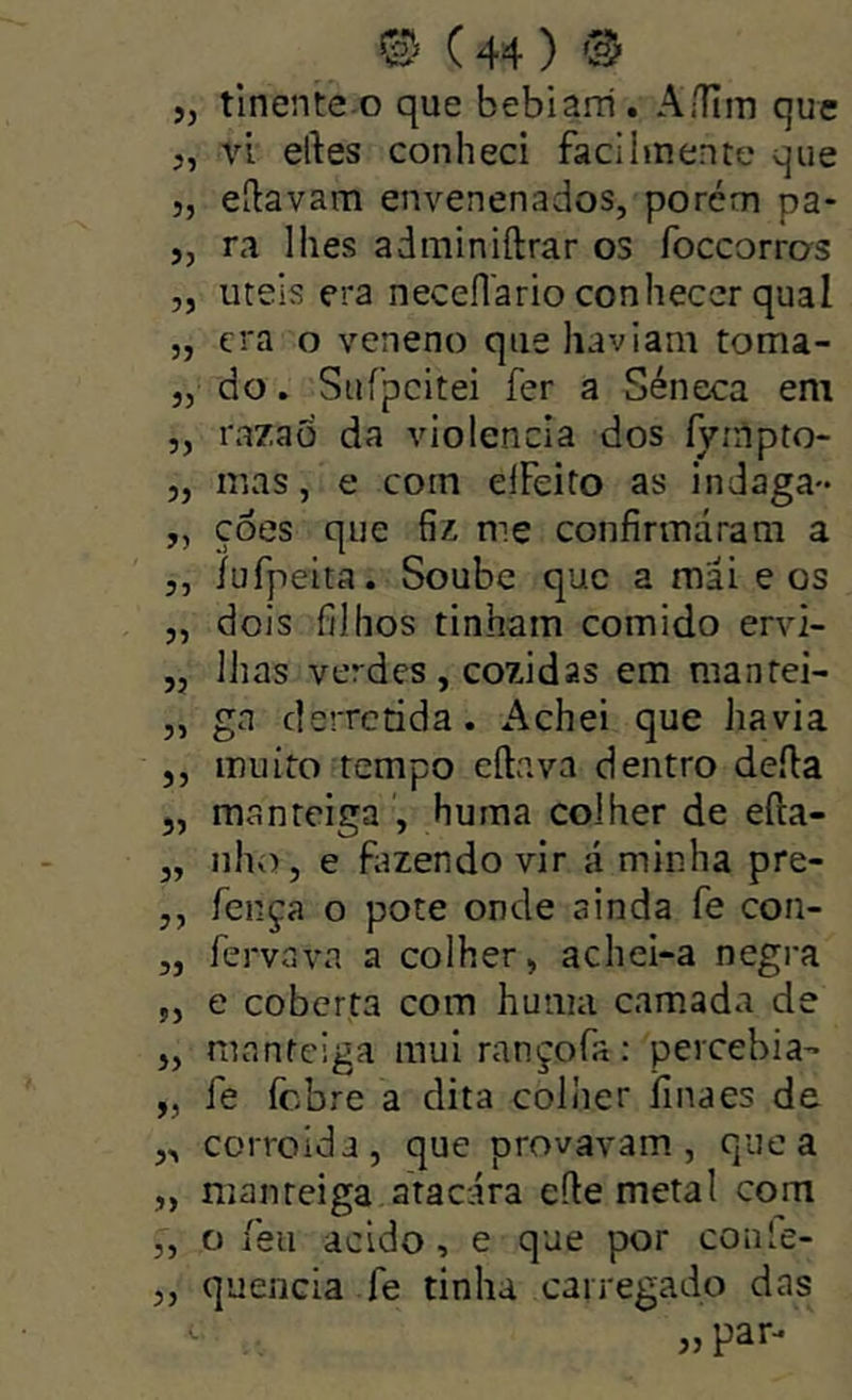 ,j tlnente-o que bebiam. A/Hiti que „ vi eftes conheci facilmente que 5, eílavam envenenados, porém pa- „ ra lhes adminiftrar os foccorros „ uteis era neceflario conhecer qual 5, cra o veneno que haviam toma- ,5 do. Suípcitei fer a Séneca em „ razaõ da violência dos Íyínpto- j, mas, e com elFeito as indaga- „ çôes que fiz me confirmáram a ,, íufpeita. Soube que a mai e os ,, dois filhos tinham comido ervi- ,, lhas verdes, cozidas em mantei- 5, gn derretida. Achei que havia 5, muito tempo cílava dentro defta 5, manteiga , huma colher de eíla- j, nho, e fazendo vir á minha pre- ,, fença o pote onde ainda fe con- „ fervGva a colher, achei-a negra 5, e coberta com huma camada de „ manteiga muirançofa: percebia- „ fe febre a dita colher íinaes de ,, corroída, que provavam, que a „ manteiga atacara efie metal com ,, o feu acido, e que por conle- quencia fe tinha carregado das „ par- 35