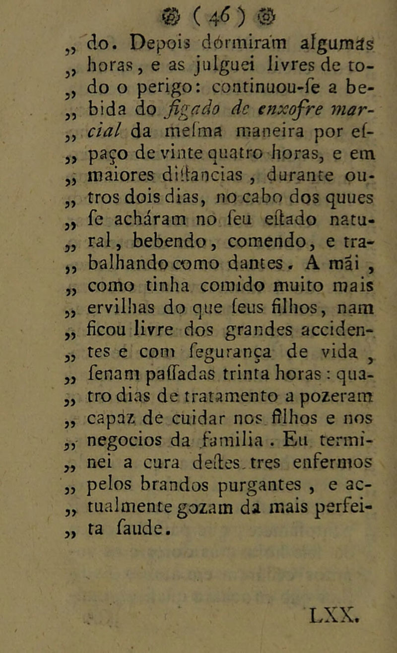 ® ) Co) „ do. Depois dórmirám aígumás j, horas, e as juiguei Jivres de to- do o perigo: continuou-fe a be- „ bida do figçtào dc enxofre mar- ,, ciai da meíma maneira por ef- ,, paço de vinte quatro horas, e em „ maiores diítancias , durante ou- „ tros dois dias, no cabo dos quues ,, fc acháram no feu eftado natu- „ ral, bebendo, comendo, e tra- „ balhandocomo dantes. A mai , „ como tinha comido muito mais „ ervilhas do que feus filhos, nam „ ficou livre dos grandes acciden- „ tes e com fesuranca de vida . „ fenam paíTadas trinta horas : qua- „ tro dias de tratamento a pozeram „ capaz de cuidar nos filhos e nos 5, negocios da Familia . Eu terini- „ nei a cura deites, tres enfermos „ pelos brandos purgantes , e ac- „ tualmente gozam da mais perfei- „ ta faude.