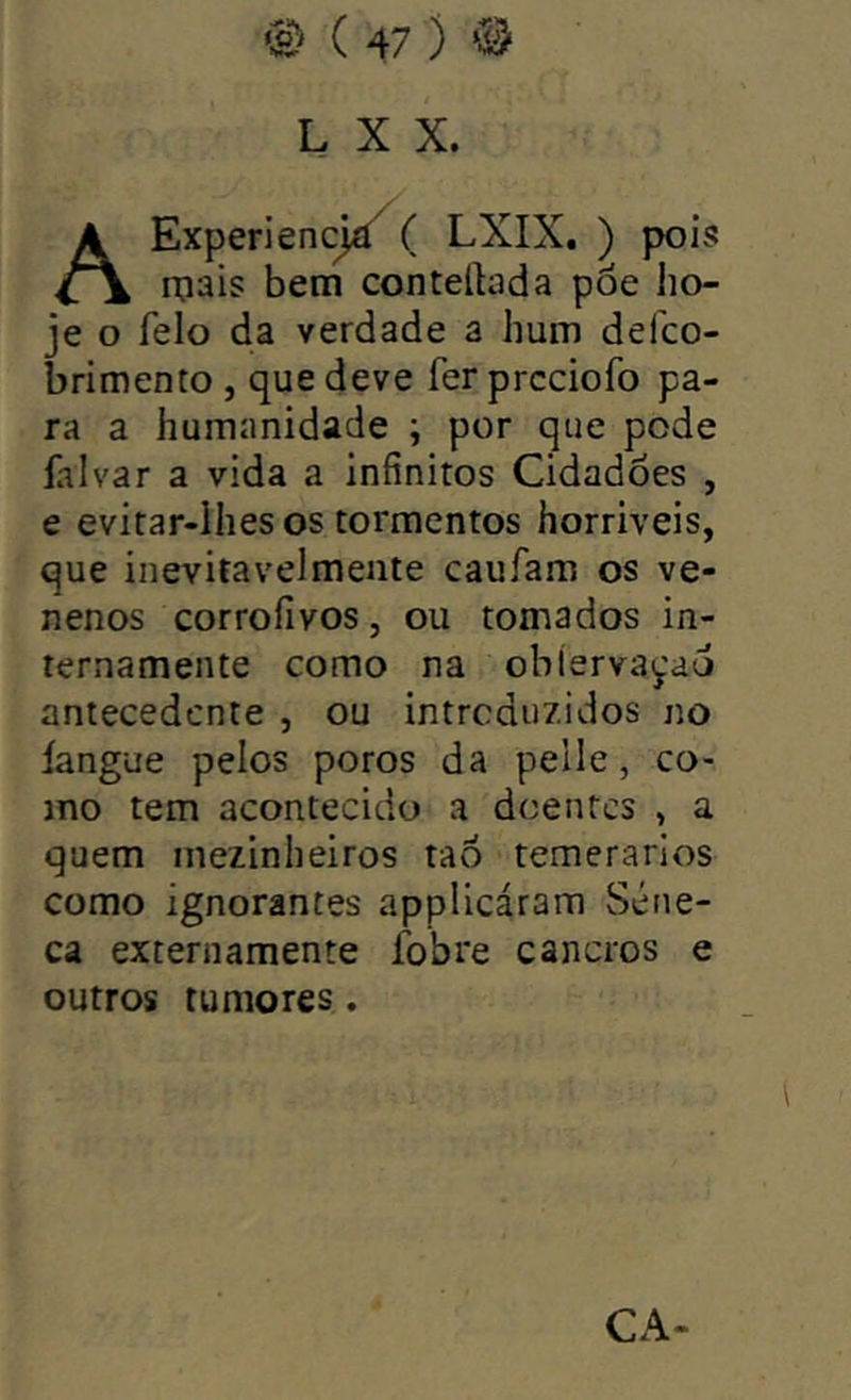 L X X. AExperiencjá^ ( LXIX. ) pois roais bem contelbda pôe ho- je o feio da verdade a hum defco- brimento , que deve fer prcciofo pa- ra a humanidade ; por que pode falvar a vida a infinitos Cidadoes , e evitar-ihes os tormentos horriveis, que inevitavelmente caufam os ve- nenos corroíivos, ou tomados in- ternamente como na obíerva^ad antecedente , ou introduzidos no íangue pelos poros da pelle, co- mo tem acontecido a doentes , a quem mezinheiros taô temerários como ignorantes applicáram Séne- ca externamente fobre cancros e outros tumores. CA-