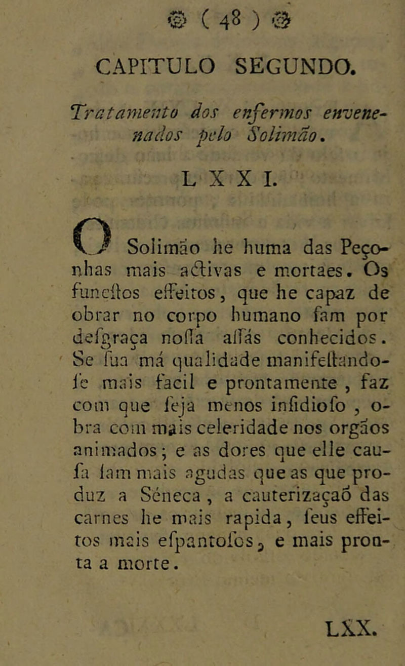 CAPITULO SEGUNDO. Tratamento dos enfermos envene^ nados pelo Solimao. L X X I. O Soliraão he huma das Peço- nhas mais aélivas e morraes. Os funcílos effeiros, que he capaz de obrar no corpo humano fam por deferaca nofía aliás conhecidos. ' Se pja má qualidade manifeltando- i’c mais fácil e prontamente , faz com que feja menos infidiofo , o- bra com mais celeridade nos orgaos animados; e as dores que elle cau- fa Iam mais agudas que as que pro- duz a Scneca , a cauterizaçaó das carnes he mais rapida, feus effei- tos mais efpantoíbsj e mais pron- ta a morte.