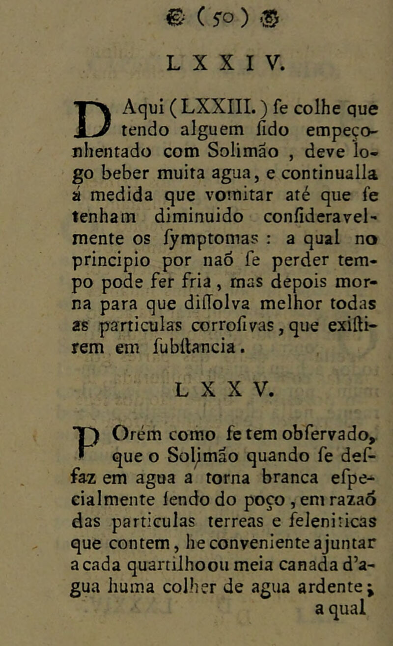 L X X I V. D Aqui ( LXXIII.) fe colhe que tendo alguém fido empeço- nhentado com Solimão , deve lo- go beber muita agua, e continualla á medida que vomitar até que fe tenham diminuído confideravel- mente os íymptomas : a qual no principio por naô fe perder tem- po pode fer fria , mas depois mor- na para que diíToIva melhor todas as particulas corrofivas, que exiíli- rem em fubílancia. L X X V, Orém como fe tem ob ferva do. • que o Soljmão quando fe def- faz em agua a torna branca efpe- ciai mente íendo do poço , em raza6 das particulas terreas e feleniricas que contem, he conveniente ajuntar a cada quartiihoou meia canada d’a- gua huma colher de agua ardente^ a qual