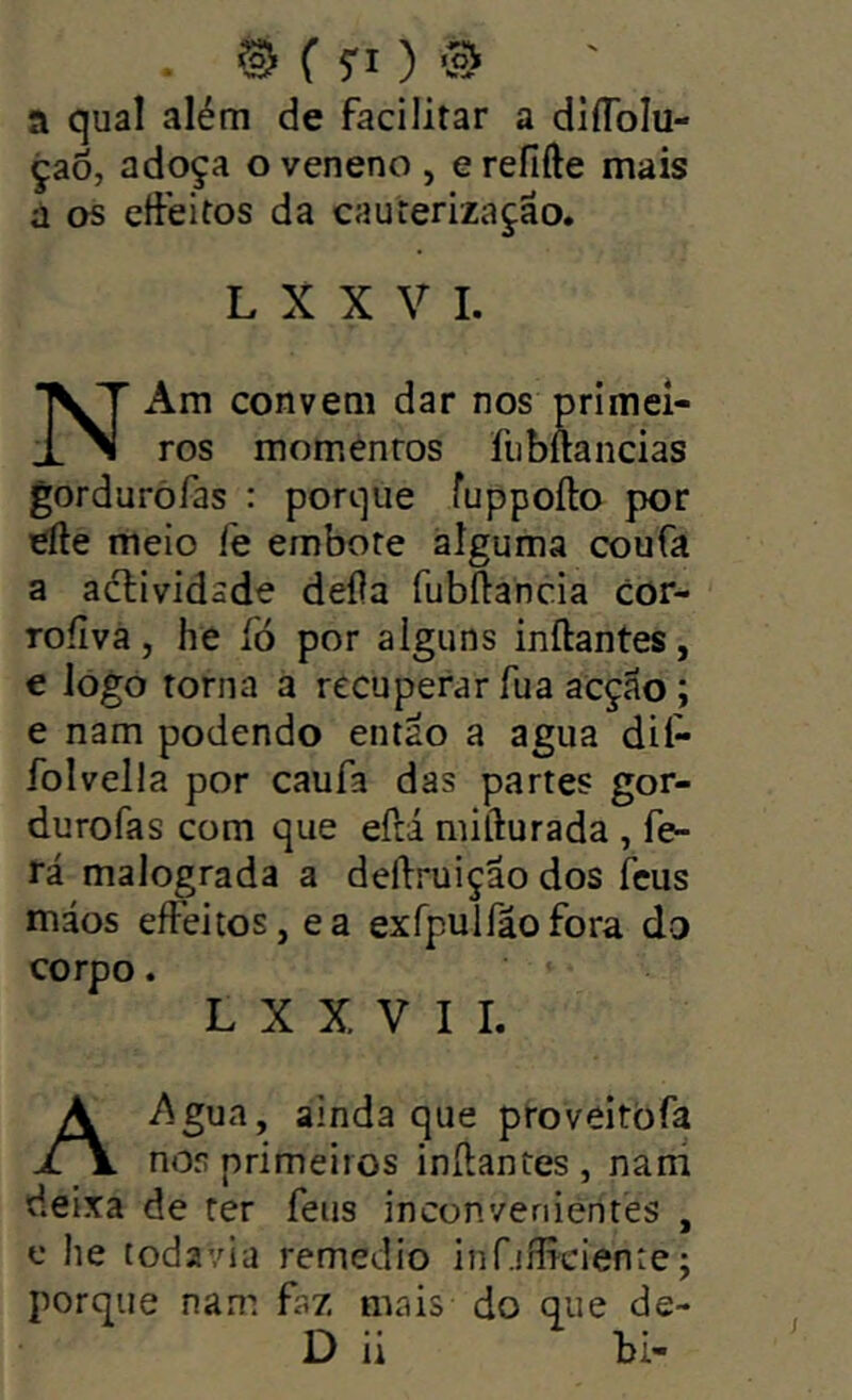 . SS f 5-1 ) ® a qual além de facilitar a diflblu- çaò, adoça o veneno , e refifte mais a os eífeitos da cauterização. L X X V I. NAm convem dar nos primei- ros momentos fubftancias gorduròfas : porque fuppoíto por efte meio fe embote alguma coufa a actividade deíla fubííancia cor- roíiva, he íó por alguns inftantes, e lógó torna a recuperar fu a acção ; e nam podendo então a agua dií- folvella por caufa das partes gor- durofas com que eílá mifturada , fe- rá malograda a deílruiçao dos ícus máos eífeitos, ea exfpulfãofora do corpo. L X X V I I. Ai^gua, ainda que proveitòfa nos primeiros inílantes , nani deixa de ter feus inconvenientes , c he todavia remedio infjflTciente; porque nam faz mais do que de- D ii bi-