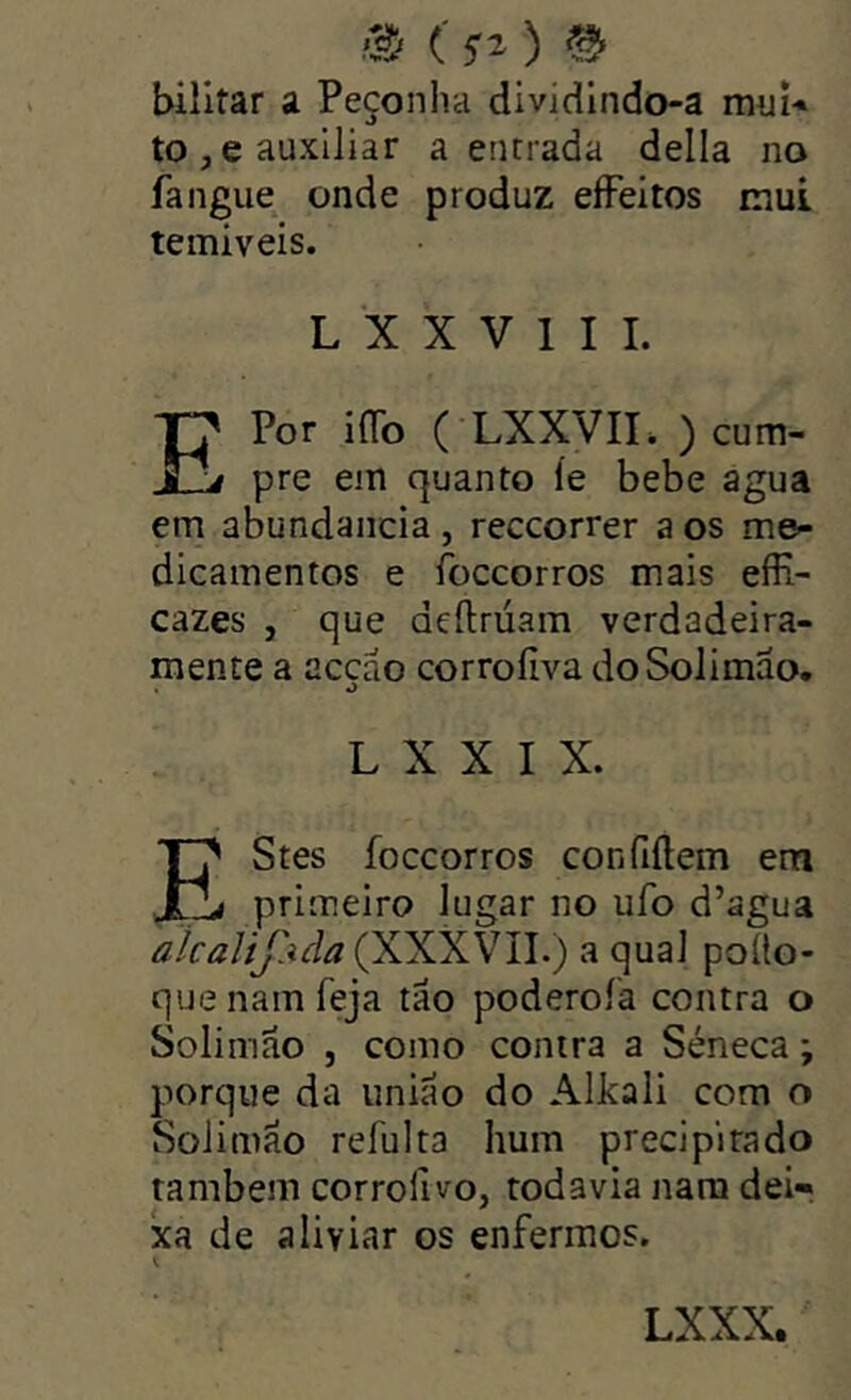 rã (^2) ^ billtar a Peçonha dividlndo-a miií-* to,e auxiliar a entrada delia no fangue onde produz eíFeitos mui temíveis. L X X V 1 I I. EPor iOb ( LXXVII. ) cum- pre em quanto íe bebe agua em abundaiicia, reccorrer a os me- dicamentos e foccorros mais effi- cazes , que deftrúam verdadeira- mente a acçáo corroíiva doSolimao. L X X I X. EStes foccorros confiílem em I primeiro lugar no ufo d’agua aicalíjAda (XXXVll.) a qual poüo- quenamfeja tao poderoía contra o Solimâo , como contra a Séneca; porque da união do Alkali com o Solimão refulta hum precipitado também corrolivo, todavia nara dei- xa de aliviar os enfermos.