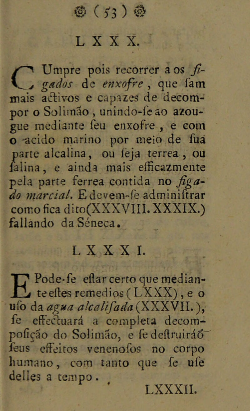 ® ( 5-3 ) @ L X X X. Umpre pois recorrer aos fi- j g/t dos de enxofre , que fam mais aclivos e capazes de decom- por o Solimão , unindo-fcao azou- gue mediante feu enxofre , e com o -acido ma ri no por meio de fuá parte alcalina, ou ièja terrea , ou iaiina, e ainda mais eíficazmeiite pela parte ferrea contida no figa^^ do marcial, Edevem-fe adminiftrar como fica diro(XXXVIIl. XXXIX.) fallando daSéneca. L X X X I. EPode-fe eflar certo que median- te eíles remedios ( LXXX) , e o ufo da agua alcalifada (XXXVII.), fe effecíuará a completa decom- pofição do Solimãoj e fe deílruiráo íeus eíFeitos venenofos no corpo humano, com tanto que fe ufe delles a tempo.