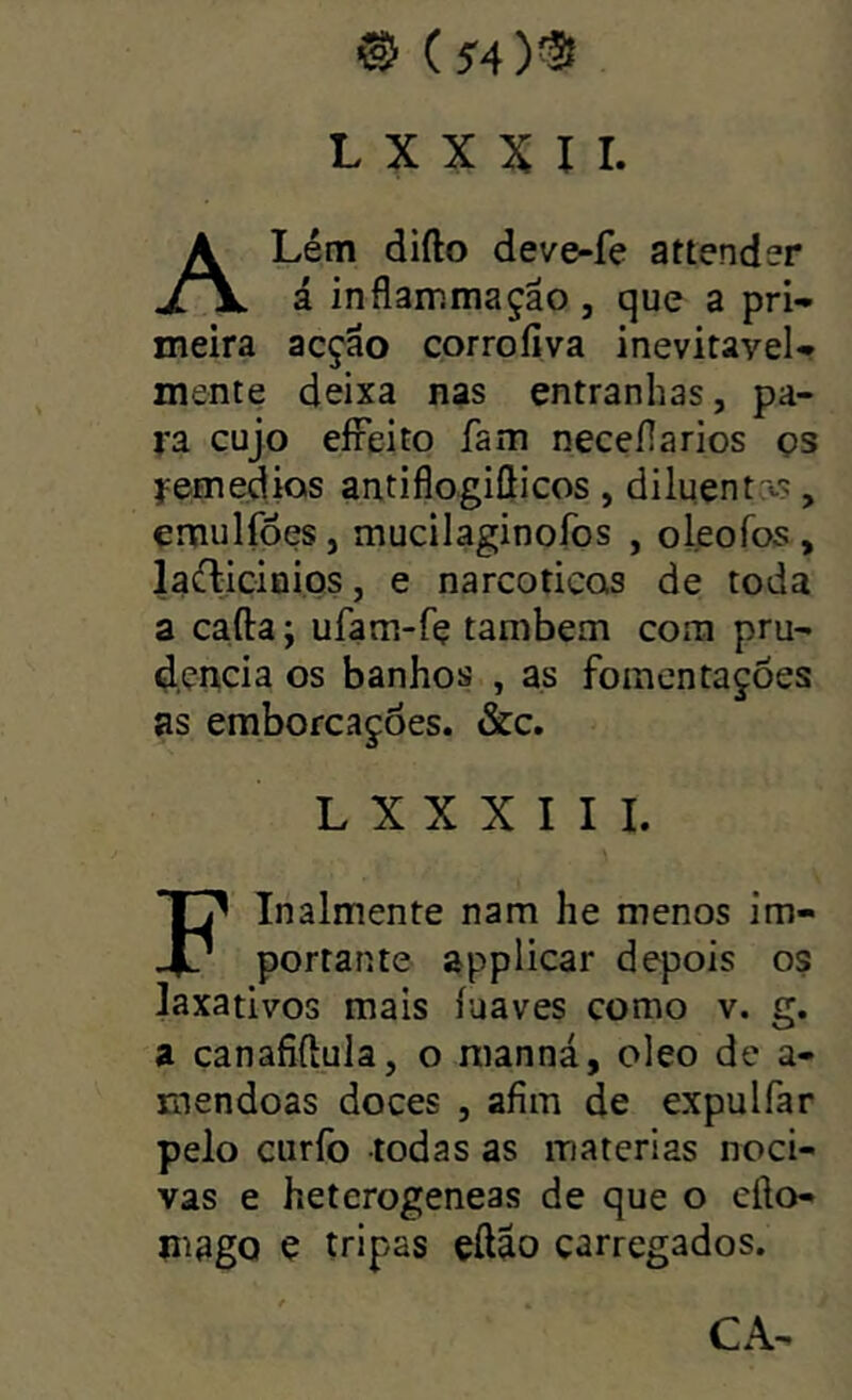 ® (54)® L X X X I I. ALém difto deve-fe attender á inflammação, que a pri- meira acção corrofíva inevitavel- mente deixa nas entranhas, pa- ra cujo eíFeito fam necefiarios os femedios antiflogiSicos, diluentrt-s, emulfões, mucilaginofos , oleofos, laílicinios, e narcóticas de toda a cafta; ufam-fe também com pru- d,çn,cia os banhos , as fomcntações as emborcações. &c. L X X X I I I. Finalmente nam he menos im- portante applicar depois os laxativos mais íuaves como v. g. a canafiftula, o manná, oleo de a- mendoas doces , afim de expulfar pelo curfo todas as matérias noci- vas e heterogeneas de que o cfto- m9gQ e tripas eftão carregados. CA-