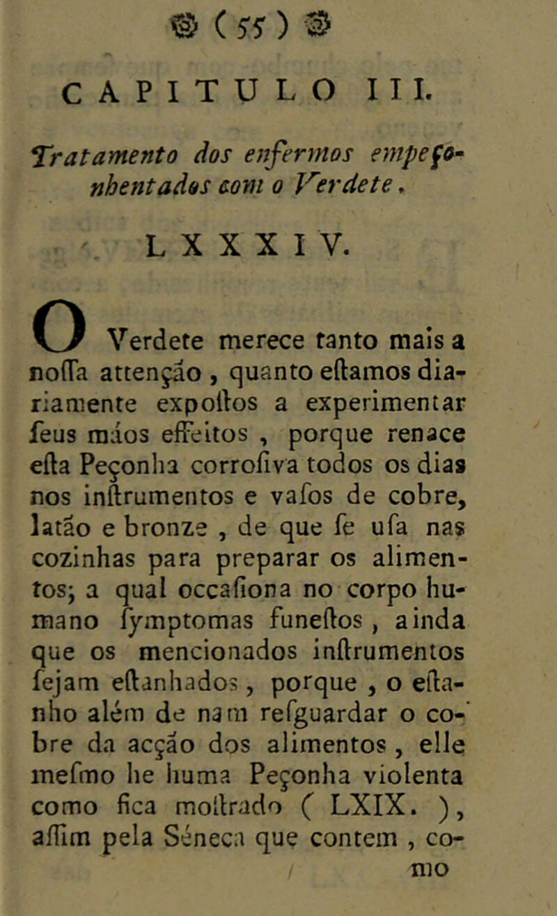 @ (jy) s CAPITULO III. Tratamento dos enfer?rtos empeço- nhentados eom 0 Kerdete. L X X X I V. O Verdete merece tanto mais a noíTa attençâo , quanto eftamos dia- riamente expoilos a experimentar feus raios effeitos , porque renace eíla Peçonha corroíiva todos os dias nos inílrumentos e vafos de cobre, latão e bronze , de que fe ufa nas cozinhas para preparar os aliraen- tosj a qual occaíiona no corpo hu- mano fymptomas funeftos, ainda que os mencionados inílrumentos íejam eílanhados, porque , o eíla- nho além de natii refguardar o co- bre da acção dos alimentos , elle mefmo he huma Peçonha violenta como fica mollrado ( LXIX. ), aíTim pela Séneca que contem , co- mo