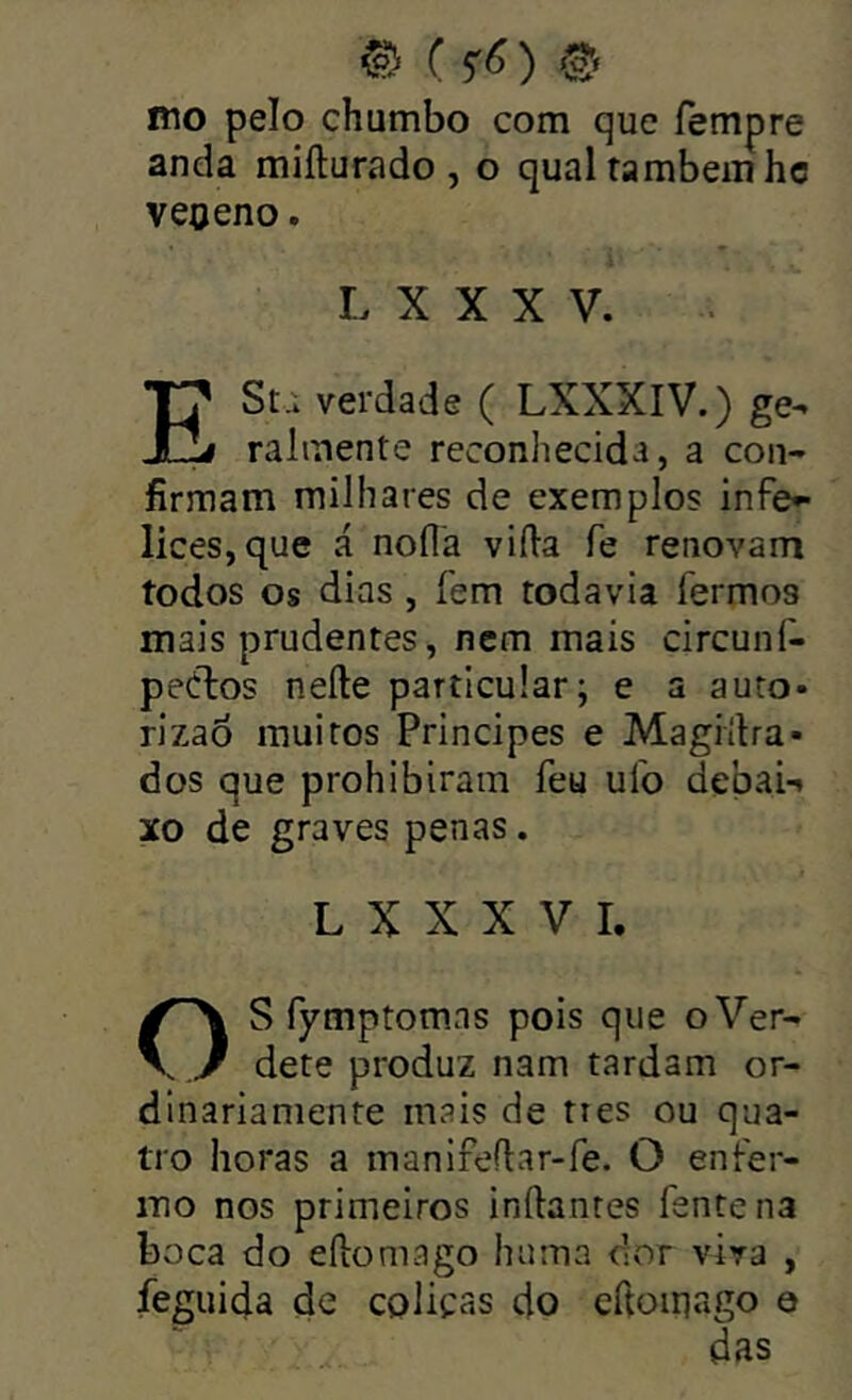 mo pelo chumbo com que fempre anda mifturado , o qual também hc veoeno. L X X X V. ESti verdade ( LXXXIV.) ge^ ralmente reconhecida, a con- firmam milhares de exemplos infe^ lices,que á nofla vifia fe renovam todos os dias , fem todavia fermos mais prudentes, nem mais circunf- peélos nefte particular; e a auto- rizaò muitos Príncipes e Magiílra- dos que prohibiram feu ulb debai-» xo de graves penas. L X X X V I. OS fymptomns pois que oVer- dete produz nam tardam or- dinariamente mais de ties ou qua- tro horas a manifeflar-fe. O enfer- mo nos primeiros inftantes fente na boca do eílomago huma dor viva , feguida de cólicas do cftoiriago e