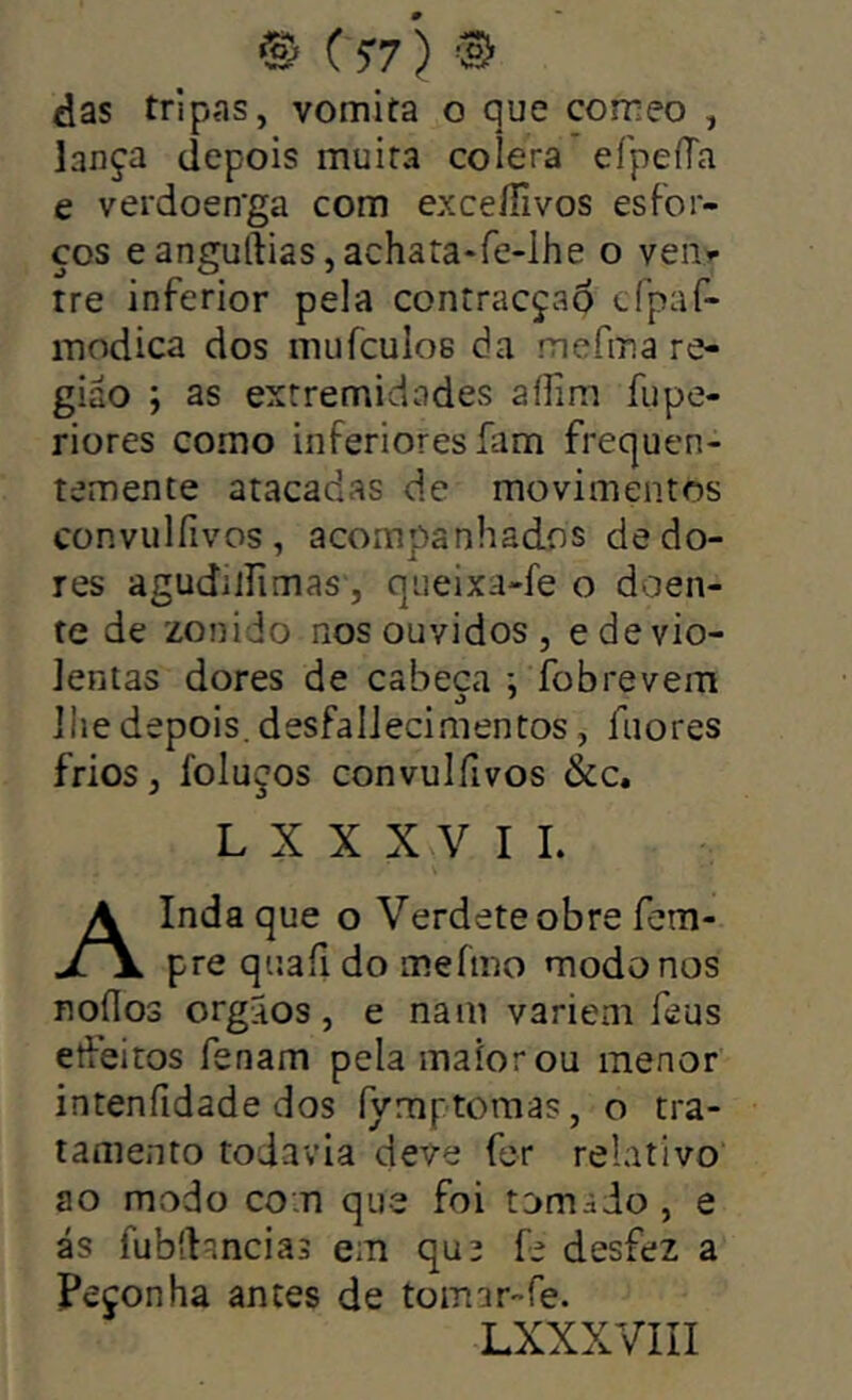 das tripas, vomita o que comeo , lança depois muira coíera efpeíTa e verdoen’ga com exceíTivos esfor- ços eanguftias,achata*re-lhe o veii»- tre inferior pela contracçao cfpaf- modica dos inufculos da mefma re- gião ; as extremidades aílim fupe- riores como inferiores fam frequen- temente atacadas de movimentos convulíivos, acompanhados de do- res agudilíimas , queixa-fe o doen- te de zonido nos ouvidos, e de vio- lentas dores de cabeça *, fobrevem ilie depois. desfalJecimentos, fiiores frios, foluços Gonvulfivos &c. L X X X V I L Indaque o Verdeteobre fem jTV pre quaíi do meímo modo nos noflos orgSos, e nam variem feus etfeiros fenam pela maior ou menor intenfidade dos fymptomas, o tra- tamento todavia deve fer relativo ao modo co.n que foi tomido, e ás fubdancias em que fe desfez a Peçonha antes de tomar-fe.
