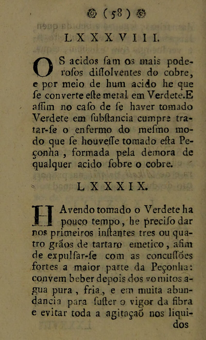 OS addos fam os mais pode- rofos diííolventes do cobre, e por meio de hum acido he que fe converte efte metal em Verdete.E aíTim no cafo de fe haver tomado Verdete em fubftancia cumpre tra- íar-fe o enfermo do mefmo mo- do que fe houveíTe tornado efta Pe- çonha , formada pela demora de qualquer acido fobre o cobre. L X X X I X. HAvendo tomado o Verdete ha pouco tempo, he precifodar ros primeiros inftantes tres ou qua- tro grãos de tartaro emetico , afim de expulfar-fe com as concuffoes fortes a maior parte da Peçonha: convem beber depois dos vo mitos a- gua pura , fria., e em muita abun- dancia para fufter o vigor da fibra e evitar toda a agitaçaò nos liqui-