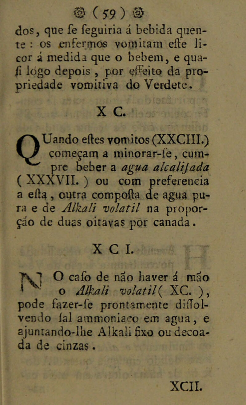 @ ( 5^9 ) dos, que fe feguiria á bebida quen- te : os enfermos vomitam eíle Ji- cor i medida que o bebem, e qua- fi logo depois , por da pro- priedade voroidva doVerdete. X C QÜando eftes vomitos (XXCIII.) começam a minorar-íè, cum- a agua alcalijada com preferencia a eíla , outra compofta de agua pu- ra e de Alkali volátil na propor- ção de duas oitavas por canada. X C I. I O caíb de não haver á mão o Alkali volátil ( XC. ) , pode fazer-fe prontamente diíTol- vendo íal ammoniaco em agua, e ajuntando-lhe Alkali Hxo oudecoa- da de cinzas. XCIL