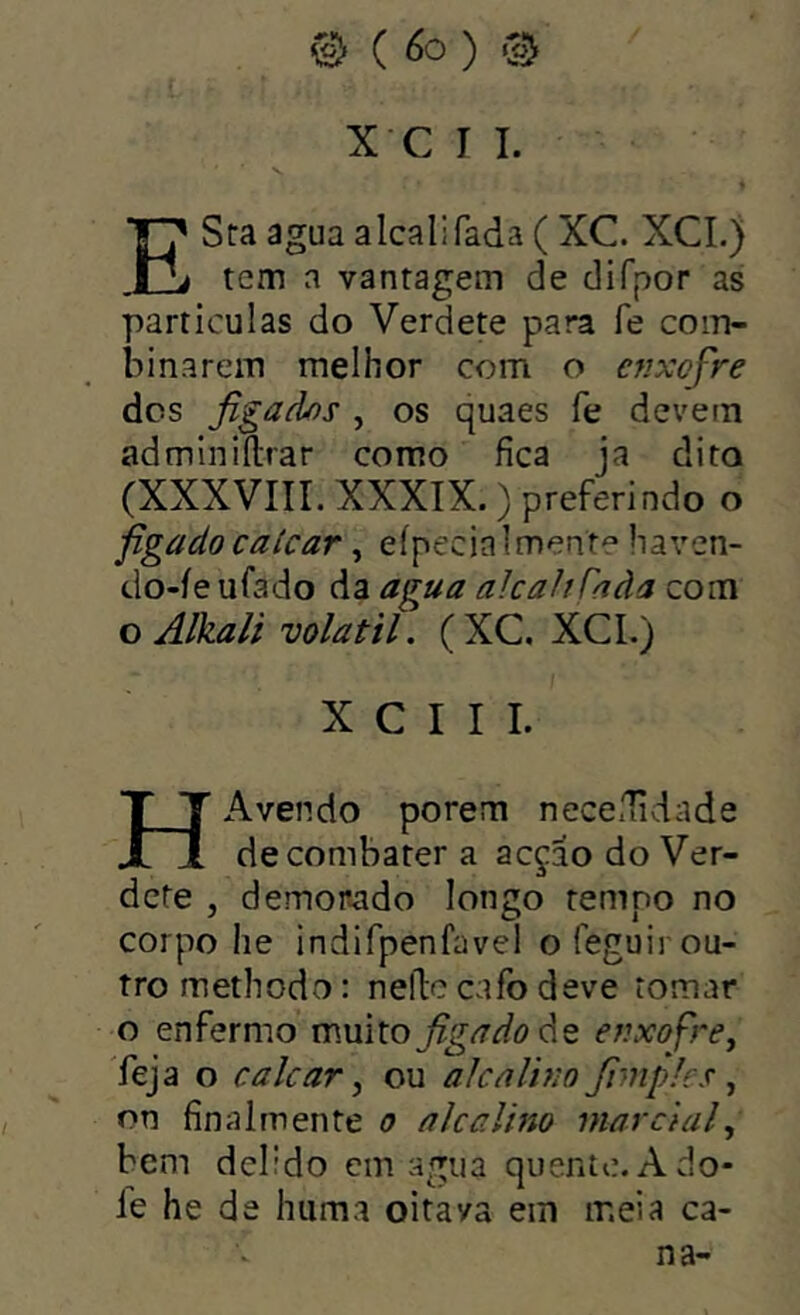 ^ (6o) @ X C I I. ESra agua alcali fada ( XC. XCI.) tem a vantagem de difpor as partículas do Verdete para fe com- binarem melhor com o enxofre des figados , os quaes fe devem admlniílrar como fica ja dito (XXXVIir. XXXIX. ) preferindo o figado caícar, eípeciaimente haven- do-íeufado da agua alcaliTaàa com o Alkali volátil. (XC, XCL) X C I I I. HAvendo porem neccuidade de combater a acçao do Ver- defe , demonado longo temno no corpo he indifpenfavel o feguir ou- tro methodo: nellc cafo deve tomar o enfermo muitoj^g^^í? de enxofre^ feja o calcar^ ou alcalino fimples ^ on final mente o alcalino marcial^ bem delido cm agua quente.Ado* le he de huma oitava ein meia ca- na-