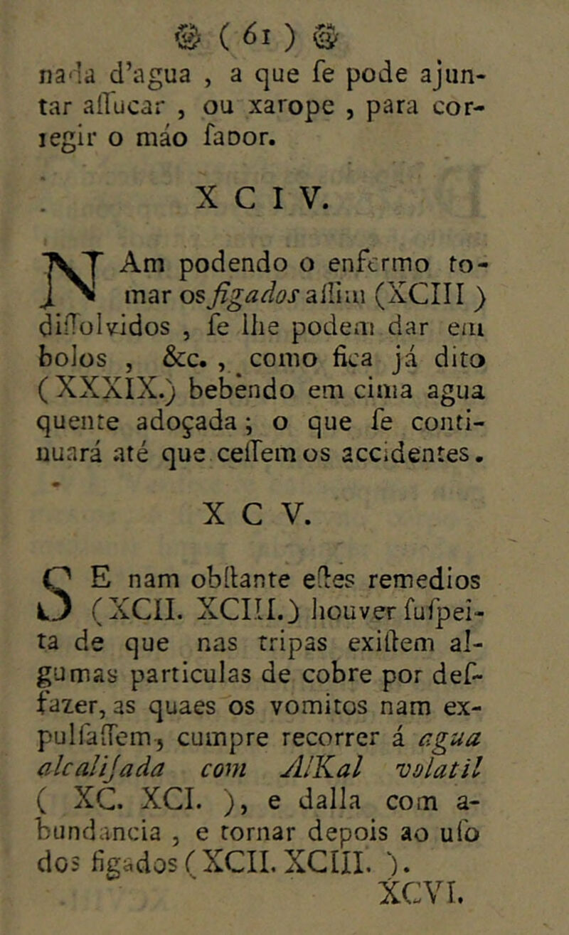 na-la d’agua , a que fe pode ajun- tar aíTucar , ou xarope , para cor- legir o máo faoor. ; X c IV. NAm podendo o enfermo to- mar osJigaãos2líXvm (XCIII ) diíTüIvidos , fe ilie podem dar em bolos , &c. , como fica Já dito ( XXXIX.) bebendo em cima agua quente adoçada; o que fe conti- nuará até que cellemos accidentes, X C V. SE nam obílante eíles remedios (XCÍI. XCIII.) liouver fufpei- ta de que nas tripas exittem al- gumas particulas de cobre por def- fazer, as quaes os vomitos nam ex- pulfaíTem, cumpre recorrer á r.gua alcalijada com yllKal volátil ( XC. XCI. ), e dalla com a- bundancia , e tornar depois ao ufo dos fígados ('XCII. XCIII. ). XCVI.