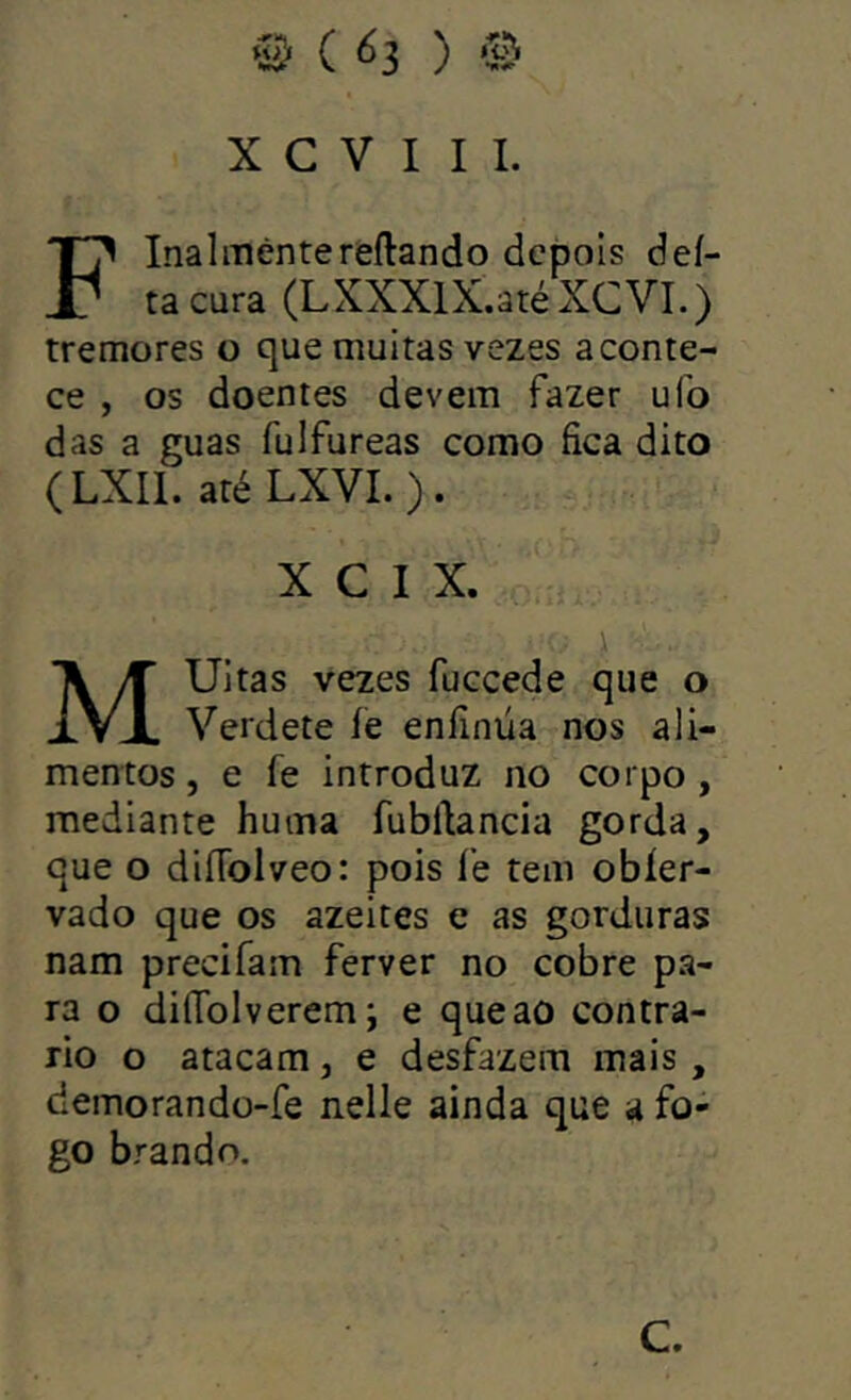 # ( ) ‘3-5 X C V I I I. Flnalmêntereftando depois dei- ta cura (LXXXlX.atéXCVI.) tremores o que muitas vezes aconte- ce , os doentes devem fazer uíb das a guas fulfureas como fica dito (LXIl. até LXVL). X C I X. i MUitas vezes fuceede que o Verdete íe enfinüa nos ali- mentos , e fe introduz no corpo , mediante huma fubftancia gorda, que o diíTolveo: pois fe tem obíer- vado que os azeites e as gorduras nam precifam ferver no cobre pa- ra o difTolveremj e que ao contra- rio o atacam, e desfazem mais, demorando-fe nelle ainda que a fo- go brando. C.