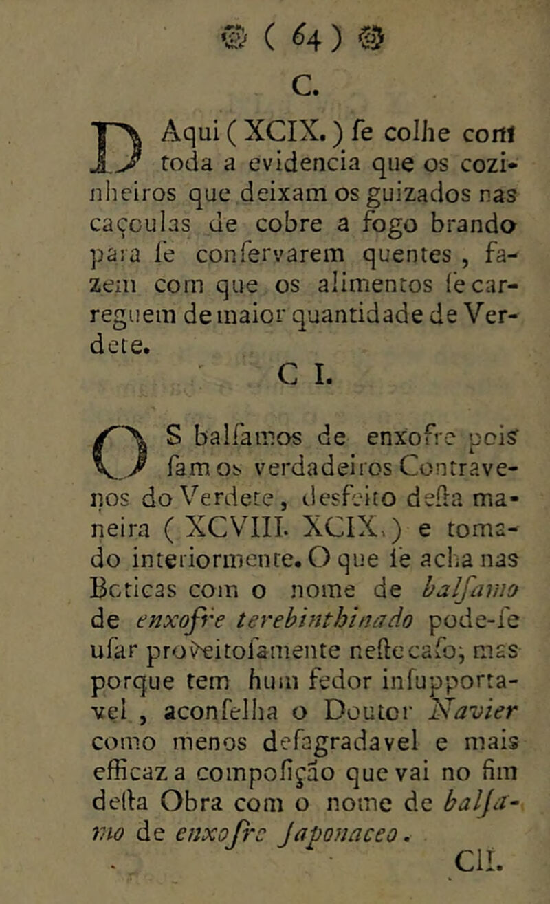 © ( ^4 ) e-5 C. D Aqui ( XCIX.) fe colhe cortt toda a evidencia que os cozi- nheiros que deixam os guizados nas caçculas de cobre a fogo brando para fe confervarem quentes , fa- zem com que os alimentos fe car- reguem de maior quantidade de Ver- dcte. C I. OS balfannos de enxofre pois famos verdadeiros Contrave- nos doVerdete, desfeito deíia ma- neira ( XCVIIL XCIX») e toma- do interiormente. O que í'e acha nas Boticas com o nome de balfamo de enxofre terebinthinado pode-fe ufar proí^eitofamente neftecaíbj mas porque tem hum fedor infupporta- vçi , aconfelha o Doutor Navier como menos defagradavel e mais efficaza compofiçao que vai no fim defia Obra com o nome dc baljn- mo de enxofre Japona ceo. CU.