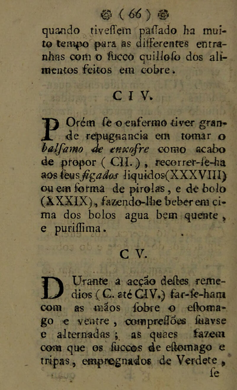 ^ {66) © quando tiveíTem paíTado ha mui- to para as differentes entra- nhas oom t) fucco quilioíb dos alí- lociitos feitos em cobre. C I V, Ofém fc o^afermo tiver grau- JT de relpiigfiancia em tomar o haljamo ^ tn^afre como acabo de propor ( CÍI.) , recorrer-íe-ha aos feusjfgíí^iaj- iiquidos{XXXVIIÍ) ou em forma de pirolas , e de bolo (XXXIX)-, fazendo-Jhe beberem ci- ma dos bolos agua bem quente , e puriílima. C V. Dürante a acção deífos remé- dios í C. até GíV.) fof-íe-hara cora as «iãos fobre o eífoma- go -e ventre , compreílôes Ihavse e alternadas ; as qaaes íã7eiii cora que os fijccos de eftomflgo e tnipas, emp^egnado* de Vetdete ^ fe