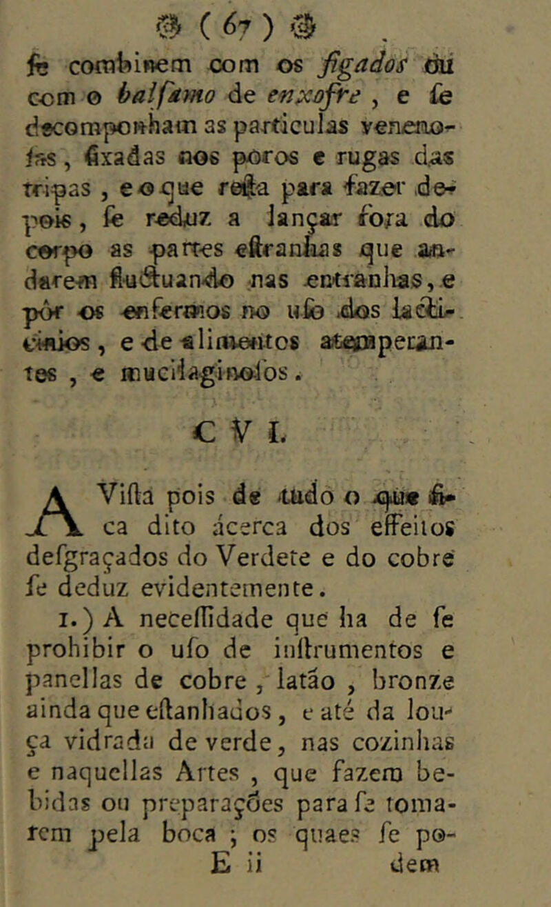 ( 07 ) fc coíTítíinem com os figados tíii com o baifstmo de en;scofre , e íe d«corapo»hain as particulas yenoio^ iss, fixadas nos poros t rugas d.as tripas , eo-cjue refta para ^iazei' d©^ pois, fe a iançar íbta do corpo as partes eôraniias c|iie aai- dare-m fi-uâuando nas entianlias,« pôr os onferiKos no ufo dos iaóti/* CMÜos , e -de alinvetitcs aiteipapecin- tes , « inucHaginofos. c V I. AViíla pois de fUido o x)>u* iíi^ ca dito ácsrca dos eíFeilos defgraçados do Verdete e do cobre fe deduz evidentemente. I.) A neCeíTidade que ha de fe prohibir o ufo dc inllrumentos e panei Ias de cobre , latão , bronze ainda que eílanhauos , e até da lou- ça vidrada de verde, nas cozinhas e naqucllas Artes , que fazera be- bidas ou preparações parafe toma- rem pela boca ; os qiiaes fe p©-