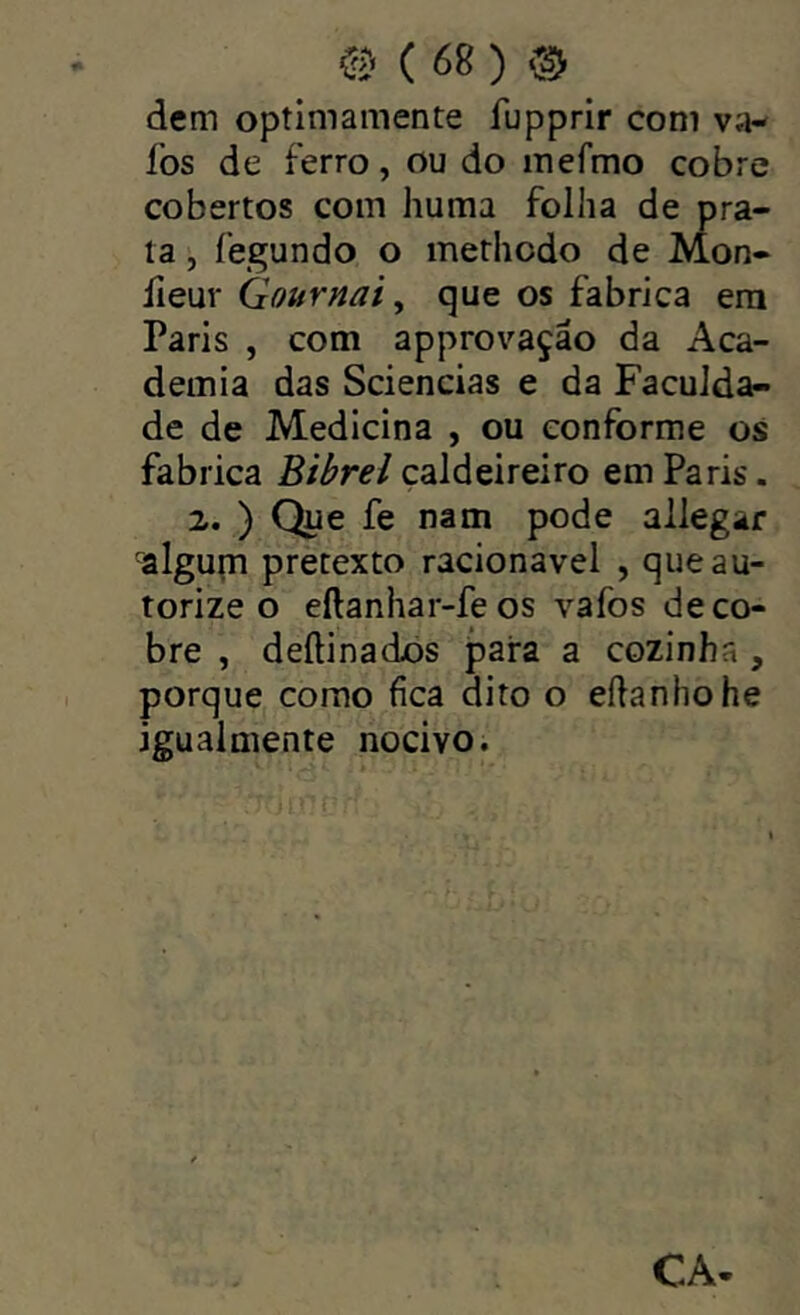 dem optimamente fupprir com va- fos de ferro, ou do mefmo cobre cobertos com huma folha de pra- ta fegundo o methodo de Mon- íieuv Gournai y que os fabrica era Paris , com approvação da Aca- demia das Sciencias e da Faculda- de de Medicina , ou conforme os fabrica Bibrel caldeireiro em Paris. 2. ) Que fe nam pode allegar algum pretexto racionavel , que au- torize o eftanhar-fe os vafos de co- bre , deftinados j^ara a cozinha , porquCj como fica dito o eílanhohe igualmente nocivo. CA-