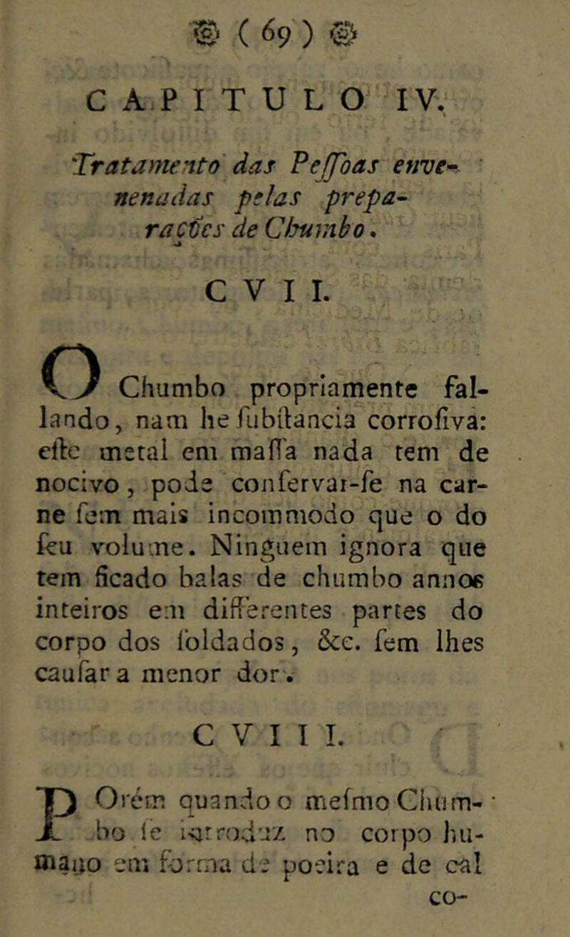 C A P I T U L IV, 'Trata>nento ãas Peffoas enve- nenadas pelas prepa- raçtcs de Clsumbo. C V I I. O Chumbo propriamente fal- lando, nam heilibftancia corroílva: ellc metai em ma fia nada tem de nocivo, pode confervar-fe na car- ne feiTi mais incommodo que o do feu volume. Ninguém ignora que tem ficado balas de chumbo aniios inteiros e;n difíerentes partes do corpo dos Ibldados, &e. fem lhes caufara menor dor . C V I I I. POrém quando o meímo Chum- bo i’e i-sjrroduz no corpo hu- maijo em forma de poeira e de cal co-