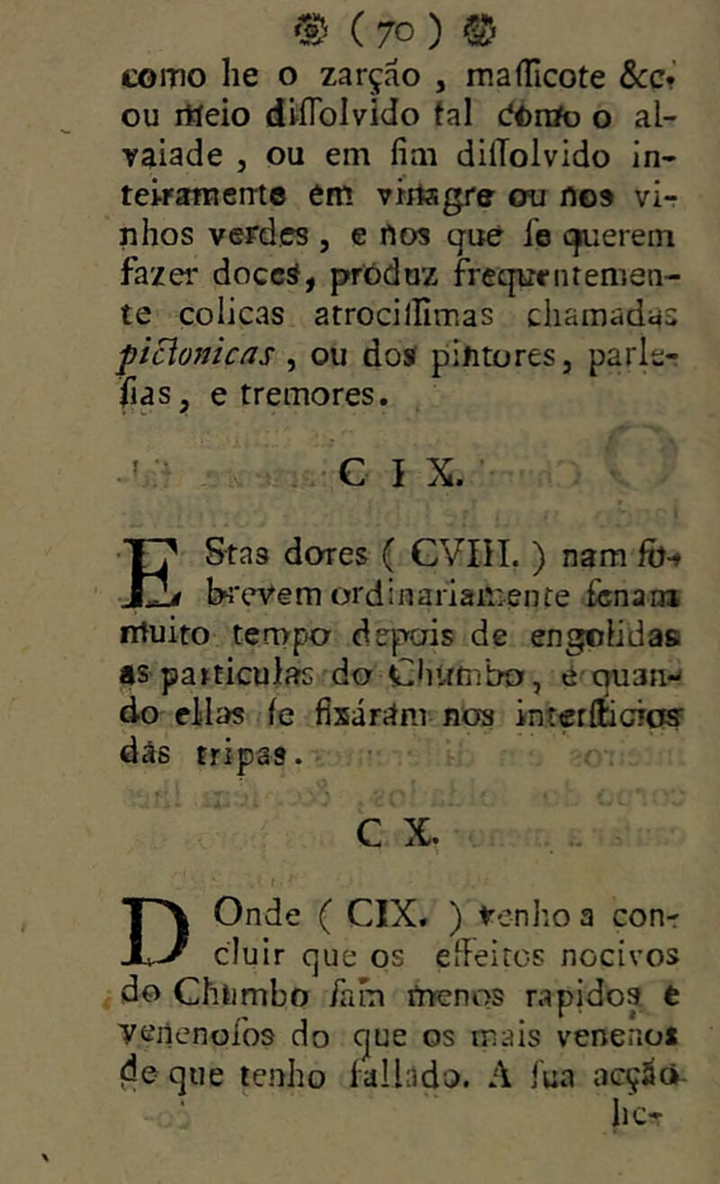 como he o zarção , maíTicote Scc* ou rtíeio dlflblvido tal dOrtfo o al- vaiade , ou em fim dilTolvido in- tei-ramcme em virtagre ou nos vir nhos verdes , c ftos qué íe crerem fazer doccá, produz freqirrntemen- te cólicas atrocillimas chamadas picionicas , ou doí pintores, parler fias, e tremores. . ’ C I X. EStas dores ( CVIíI. ) nam fõ-» f b*;'eV€m ordinariâir>ente íènauí ntuiro terupo depois dc engolidas as particulíís do Cfittmbo, é quan-^ do cilas íe fixárám nos intçrííicrc® dás tripas. C X. D Onde ( CIX. ) tenho a con-r cluir que os eííeiros nocivos do Chiimbo íam rtrenos rápidos t Teiienofos do que os mais venenos de que lenho la 11 a d o. A íua acçáã- hc-