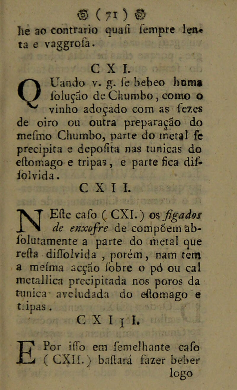 ‘S) ( 7X ) lie ao contrario quafi íempre lea* ta e vaggrofa. C X I. QUando V. g. (è bebeo homt Ibluçáo de Chumbo, como o vinho adoçado com as fezes de oiro ou outra preparação do mefmo Chumbo, parte do metal fe precipita e depoíita nas túnicas do eftotr.ago e tripas, e parte fica dif- íoJvida. C X I I. NEÍle cafo Ç CXI.) os figaãos de enxofre de compõem àb- folutamente a parte do liietal que refta diíToívida , porém, nam tem 3 meíma acção Ibbre o pó ou cal metallica precipitada nos poros da túnica aveludada do eílomago e tiipas. C X I I I. Por iíTo em femelhante cafo ( CXlí.) bailará fazer beber logo