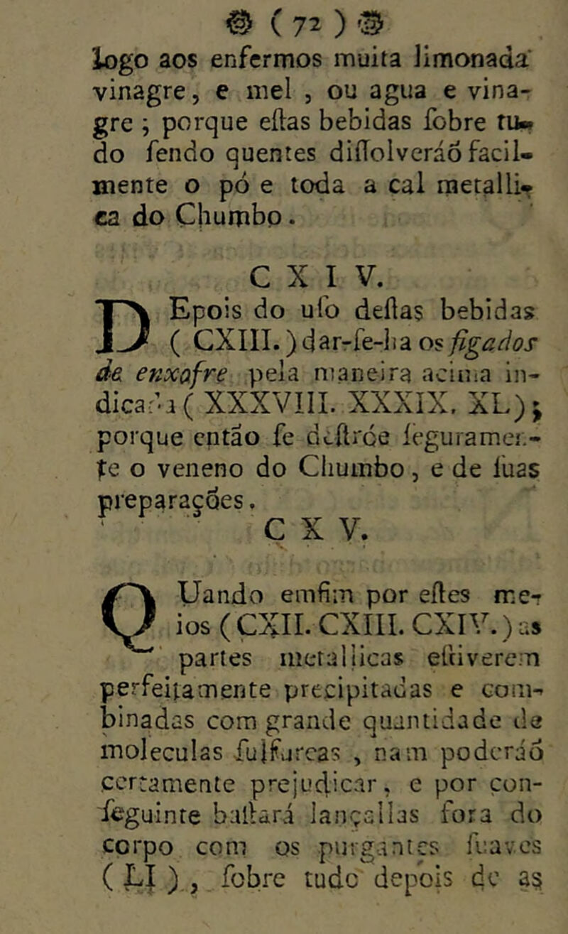 logo aos enfermos muita Jimonada vinagre, e mel , ou agua e vina- gre ; porque eílas bebidas fobre ruw do fendo quentes diíTolveráõ facil- mente o pó e toda a cal rnetalli- ca do Chumbo. C X I V. DEpois do ufo delias bebidas ( CXIII.) darrfe-lia os figados de enxofre pela maneira acima in- dicar’-! ( XXXVIII. XXXíX. XL) J porque então fe dí-ítroe íeguiamei.- pe o veneno do Chumbo, e de luas preparações. C X V. QUando emfim por eíles me-r ios(CXII. CXIII. CXIV. )as partes metallicas elciverem perfeitamente precipitadas e com- binadas cora grande quantidade de moléculas fujfurcas , nam poderão certamente prejudicar, e por çon- f^guinte bailará lançcllas fora do corpo com os purgantes lua ves ( Lí ) , fobre tude depois dc a§