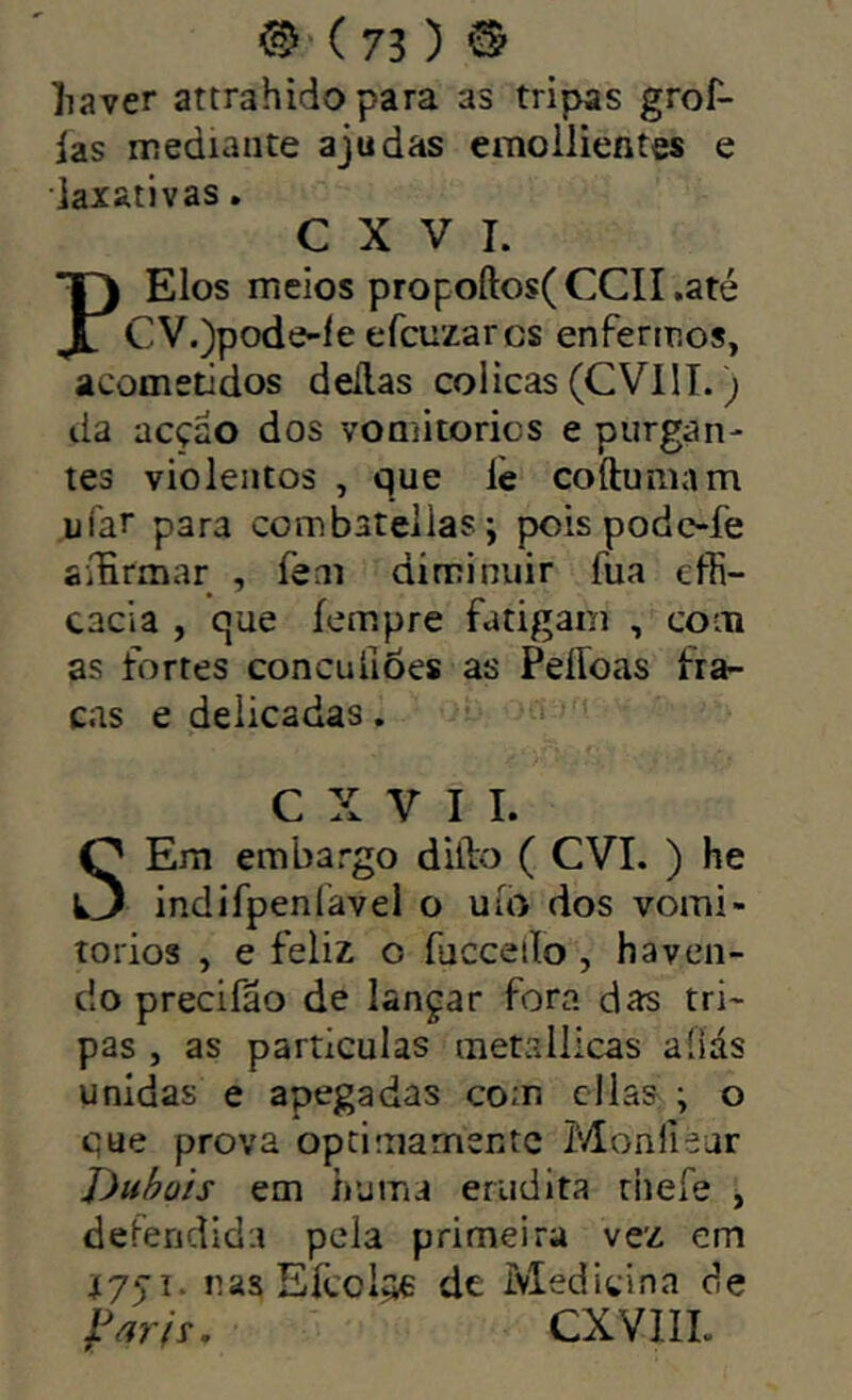 ^‘(73 ) © liaver attrahido para as tripas grof- ias mediante ajudas emoilientes e laxativas. C X V I. PElos meios propoftos(CCII,até CV.)pode-íe efcuzarcs enfermos, acometidos deílas cólicas (CVIIT.; da acção dos vomitorics e purgan- tes violentos , que lè coftumam ufar para co m batel las j poispodofe aíHrmar , feai diminuir fua efii- cacia , que íempre fatigam , com as fortes concuíloes as PeíToas fra- cas e delicadas. C X V I I. SEm embargo diílo ( CVI. ) he indifpenfavel o uío dos vomi- torios , e feliz o fucceiío, haven- do precifão de lançar fora das tri- pas , as partículas metallicas aíiás unidas e apegadas com cilas ; o que prova optimamente Monfiéar J)ubü'ts em huma erudita riiefe , deíeridida pela primeira vez em nas Efcoi^ de Medicina de CXVllL