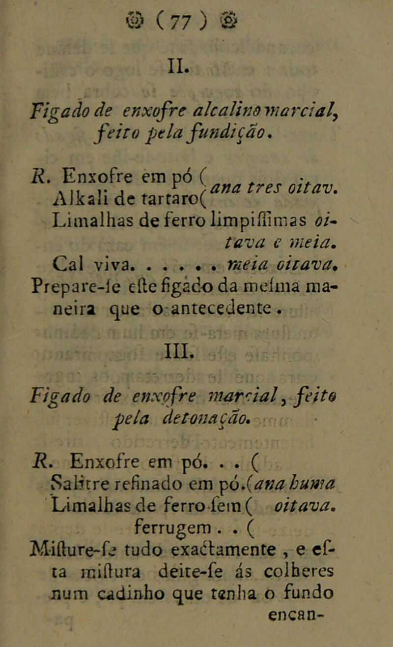 II. Ti gado de enxofre alcalinowardal, feito pela fundição* R. Enxofre em pó C . j ^ rana tres oítav. Aikfili dc tart3ro( Limalhas de ferro limpiíiimas oi- tava e meia. Cal viva meia oitava. Prepare-le eíle figádo da meíma ma- neira que o antecedente. III. “l. Figa do de enxofre mar ria f feito pela detonação, - R. Enxofre em pó. . . ( Salitre refinado em ^ò.{anahuma Limalhas de ferro-fem( oitava, ferrugem . . ( Mifture-fe tudo exaélamente , e cf- ta miílura deite-fe ás colheres num cadinho que tenha o fundo encan-