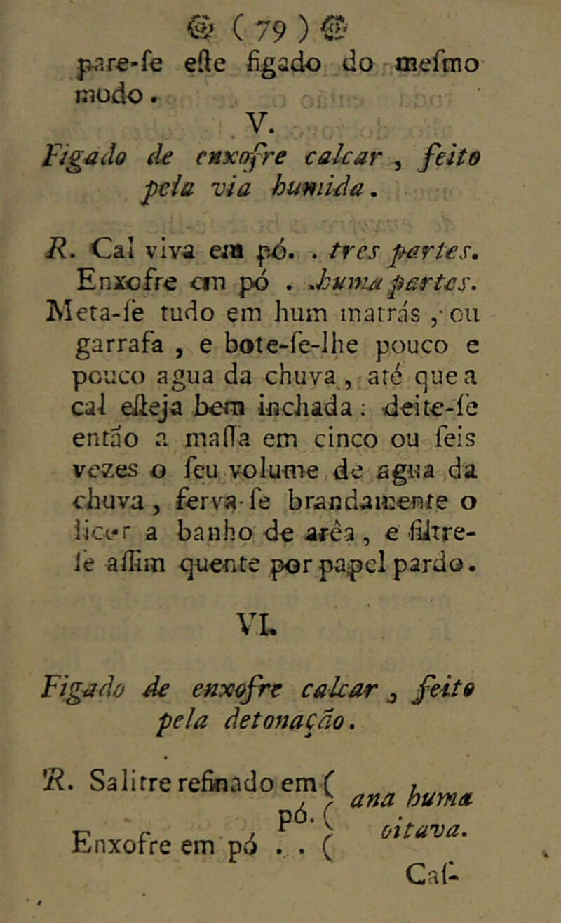 pare-fe efte íigado do ffieftno Biüdo. V. fig4iílo de enxofre cakar , feiíe peia via húmida. R. Oi viva eja pd. . tres partex. Enxofre cm pó . .huniapartes. Meta-íé tudo em hum matrás ,*oii garrafa , e bote-fe-lhe pouco e pouco agua da chuva , aré que a cal eileja hem iflchada ; deite-fe então a maíía em cinco ou feis vezes o feu volume de agua da chuva 5 ferva-íe branda mente o iici.«r a banho de arèa , e'hitre- ie affiin quente por papel pardo. VL Figadõ de enxofre calcar j feito pela detonação. 'R. Salitre refinado emf 7 , b ana huma •c c ^ ° ^ oitava. h,nxorre em po . . C Cai:.