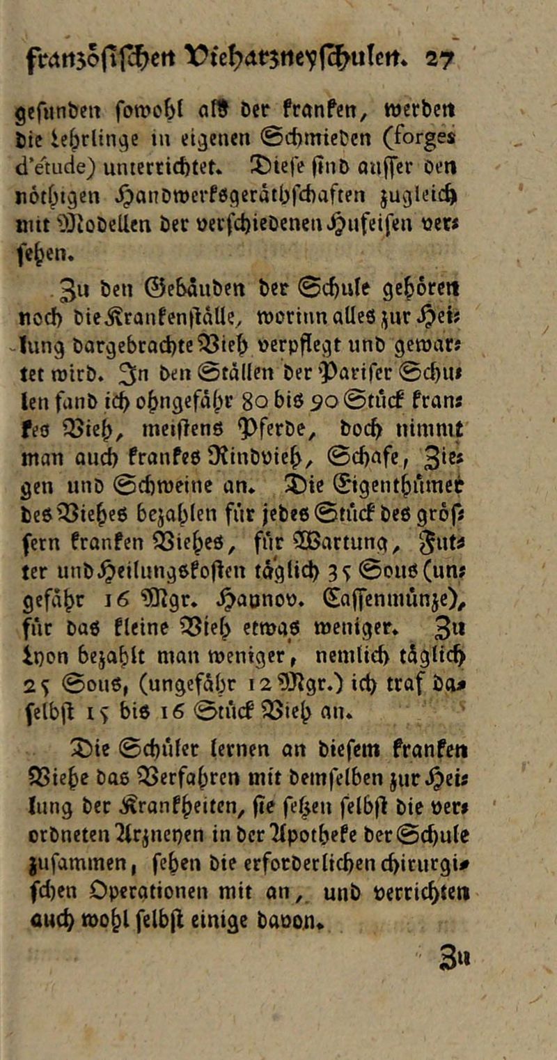 gefunbeit fowobt ölt Der franfen, werbctt Die ie^rlin^e in eigenen @ct)micDen (forges dVtude) unterrichtet. X)iefe ftnD auffcr Den «otf^igen dpanDwerfßfleratbfchaften ju^leic^ mit 'DJioDcUen Der »ecfchieDencn^^ufcifen wer« fe^en. 3« Öen ©eSauDctt Der ©chule gehorctt noch Dte^ranfenlHUe, morinn alles jjur Jung DargcbcQchtc?33ieh verpflegt unD gewars tetmirD. 3^ Den ©täden Der’Partfer ©chu» len funD ich ohngefähr 80 bis so @tinf frans feö QJieh, meiftenö ^fcrDe, Doch nimmt man auch franfes DtinDüich, ©chafc, 3*^* gen unD ©chmeinc an. 5!)ic (Sigenthumet DeS'^icheö bejahlen für jetes0tücf Des grofs fern franfen ÖSie^es, füc3Bartung^ '^uts ter unD.^eilung6fo|^en taglid) 3<y @ow^(wns gefaht 16 ®gr, ^apnov. (Saffenmunje)^ für Das fleine ?35ieh etmas meniger. 3^* ipon bejaf)lt man weniger^ ncmlieh tügltch 2^ ©ous, (ungefübr i2?Ölgr.) ich felb|l IS Dis 16 0tücf ^ieh an. Xiie ©chülce lernen an Dicfem franfeti QSiehe Das Verfahren mit Demfelben jur .^eis liing Der ^ronfheiten, fic fehen felbfl Die Vers ' orDneteu ^Irjuepen in Dcrlipotbefe Dec©chule jufammen, feben Die erfocDerlichen chirurgi# fd)en Operationen mit an, unD verrichten auch tvohl felbji einige Davon« 3«