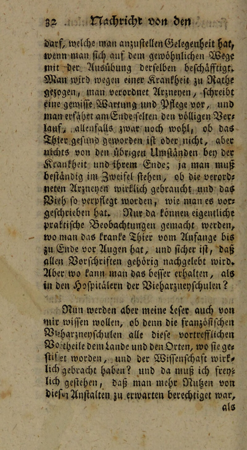 Sä . «c^rt Öen ttjelc^c man anjuflcUen^ctegenJeit faf, tuenn man fic^ auf Dein gemo^nlic^en fuit öer ^(uöubung berfelbcn befc^dfftigU SSRan mjci) megcn einer Äranf^cit ju Olat^e öejogcn, man öcrocönet 2(rjne»)eny fc^reibt ?ine «nb 9i)(le9e nor, unD man erfahrt am^nbcfeiten ben völligen ^ec# IaHf> . aUenfaUö, jwar noch trohlf ob baet $t.hier.gefunb gemorben ill: ober,nicht, aber iaW)ts »on ben übrigen Umfidnben bet) bcc ^raiifheit tinb ihrem Snbe; ja man mu^ hejUnbig im 3’®rifel (ichcn, ob bie ocrorbs lieten 3(rjnet}ert mirflich gebraucht unb ba? fSieh fo verpflegt morben, mic man cö oors gefchriebcn hau D^ur ba Tonnen eigentliche j>caftifchc Beobachtungen gemacht werben, wo man baö franfe ^htrr oom 2(nfangc biö gu (£ubc üor 2(ugen hat, unb ftcher ißf ba$ allen ?öorfchrlften gehörig nachgelebt wirb* 2(bcr wo fann man baö beffer erhalten, als in ben .^ofpitdlecn bet ?33ieharänepfchuleu? 02un werben aber meine Icfec auch Poii mir wijfen wollen, ob beim bie franjollfchen 83i?har^nepfcl}ulen alle biefe oortrefflii^en S5o.*theile bemlaube unb ben Orten, wo |te ge< t^ifet worben, . unb ber SCSiffcufchaft wirf# lid) gebracht haben? unb ba mn^ ich ftr^^ lieh gejieheu; bah tttan mehr 9?nhen Pon ^irf^iÄulialten }u erwarten berechtiget war, als