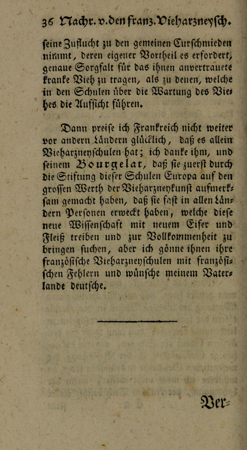 3^ r.öen Vi'e^rtr5iie'9r4^* feine 3ufl«d)t ju ben gemeinen Surfcf)miel)en .nimmt, beren eigener ?53orffpeil c6 erforberf, genoue @orgfalt fut baö i^nen anüertranete feanfe ^ie^ ju tragen, al6 üii benen, welche in ben @d)ulen über bie SCBartnng beö 5öie» ^eö bie ^(nfjicbt führen* \ SDann preife icb ^ranfreic^ nicf)t metfec »or onbern lönbern glücrlicb, ba^ eö allein 5öic^arjnepfcbulen icb banfe i^m, iinb feinem ^oucc^eint, ba^ fie ^uerfl burc^ bie 0tiftung biefer 0cbiilen (Europa auf ben greifen ?S3ert() ber^ie^arjnepfunji aufmerf? fam gemacht in allen lan? bern Q)erfonen ermeeft ^aben j melche biefc neue 3Bi|fcnfd)aft mit neuem @ifer unb 01ei§ treiben unb jur OSolIfommcnf^eit ju bringen fueben, aber ich gönne ihnen ihre franiöftfehe ^ieharjnepfchulcn mit franiofii fchen fehlem unb miinfehe meinem fßater^ lanbe beutfehe*