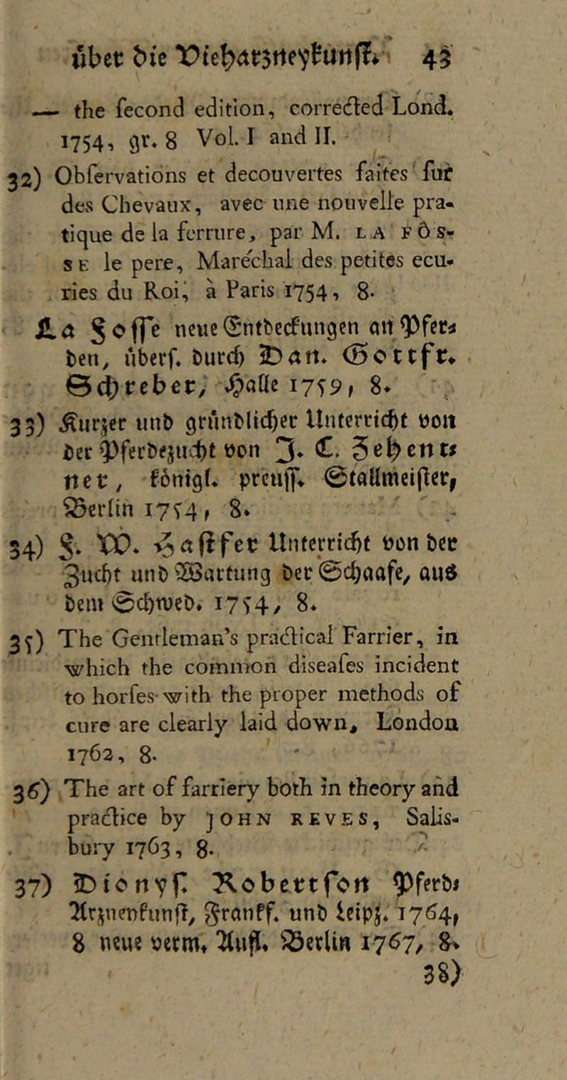 ubct: bit 4^ — the fecond edition, correded Lond. 17541 8 VoL I and II. 32) Obfervations et decouvertes faites für des Chevaux, avec une nouvelle pra- tique de la ferriire, par M. la f6s- s E le pere, Marechal des petitos ecu- ries du Roi^ a Paris 1754, 8- Ha Joffe newc(Sntbe(fungcn ben, uberf. burd) iDart* (5ottfn ©^rebec; i7f9» 8* 35) Äiiricr unb grünblic^er Unterricht üoit ier’l)ferbejud)t 3» rtet, fbnigf. prcujy* 0taümei(ler, Berlin 17V4 »8* ' . 54) J. XX)* Untcrrichf bon bcc 3ud)t unbiS5artung bec@chaafc^ and bei« 0chn)cb. I7S4/ 8* 3^) The Genrleman’s pradical Farrier, in which the common diseafes incident to horfes-with the proper methods of eure are clearly laid down^ London 1762, 8- 3^) The art of farrlery both in theory and praclice by )ohn reves, Salis- bury 1763, 8- ^ 37) J)ionvf Xobettfott ^ferbi Ttrj^nenfunfT^ ^ronpf. unb leipj. 8 neue mm, ^«fl* Berlin 1767, 8> 38)