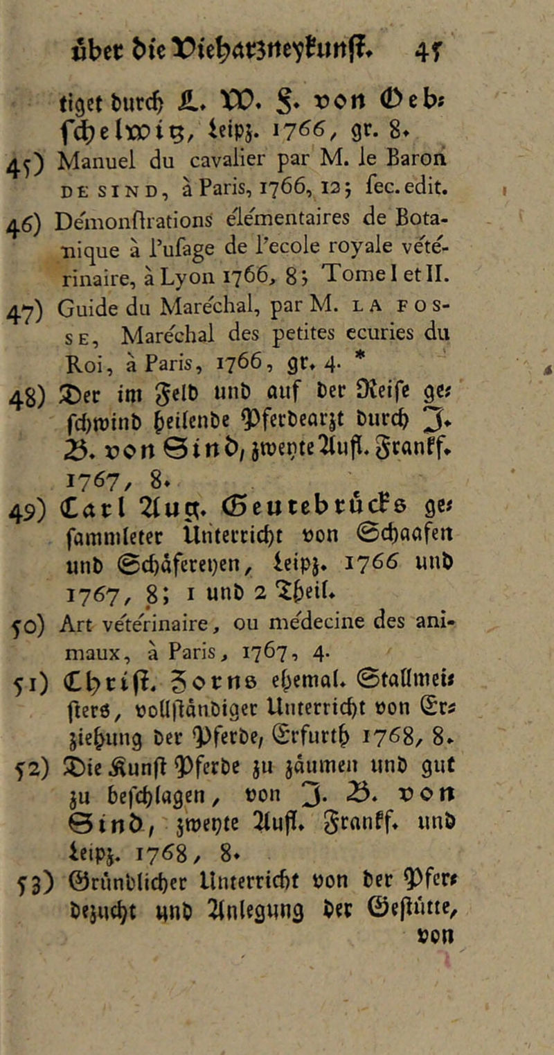 «bec bk 4r tigetturcb il. XX). S* <2>ebs fd}clxc)i^, ieip5. 17^6, gr. 8. 4O Manuel du cavalier par M. le Baroii D E s IN D, a Paris, 1766, 12 5 fec. edit. 46) Demonflratlons elementaires de Bota- •nique ä l’ufage de Pecole royale ve'te- rinaire, äLyon 1766, 8j Tomei etII. 47) Guide du Marechal, par M. l a f o s- SE, Marechal des petites ccuries du Roi, ä Paris, 1766, gr. 4- * 48) im Selb unb öuf ber Ofeifc gc? fd)tt)inb ()eilcnbe 9)fccbearjt burch 3* xJcrtBtnb,atüentcTtujl.gcanrf* 1767, 8. 49) Carl 2(uct. (Btuttbtuas gc# fammletcr Ünteccid)! t)on @d)aöfeit unb 0chaferei)cn, leipj. 1766 unb 1767, 8; I «nb 2 ^o) Art veltelrinaire, ou me^decine des ani- maux, ä Paris, 1767, 4* 51) CbctP* 5c>tnö eI;emaU 0taUme» fter6, uoÜlldnbigec Unterricht oon Sri jiebung ber ^pferbe/ Srfurth i7<58, 8. f 2) Ä)ie Äunjl ^ferbe ju jdmuen unb gut ju bcjchlagen, uon 3* 0inö, jroepte ^ujl. «nö ieipj. 17^8, 8. f3) ©riinblicher Unterricht Pon ber Q3fcri bejucht unb Einlegung b«P ©efluttc^