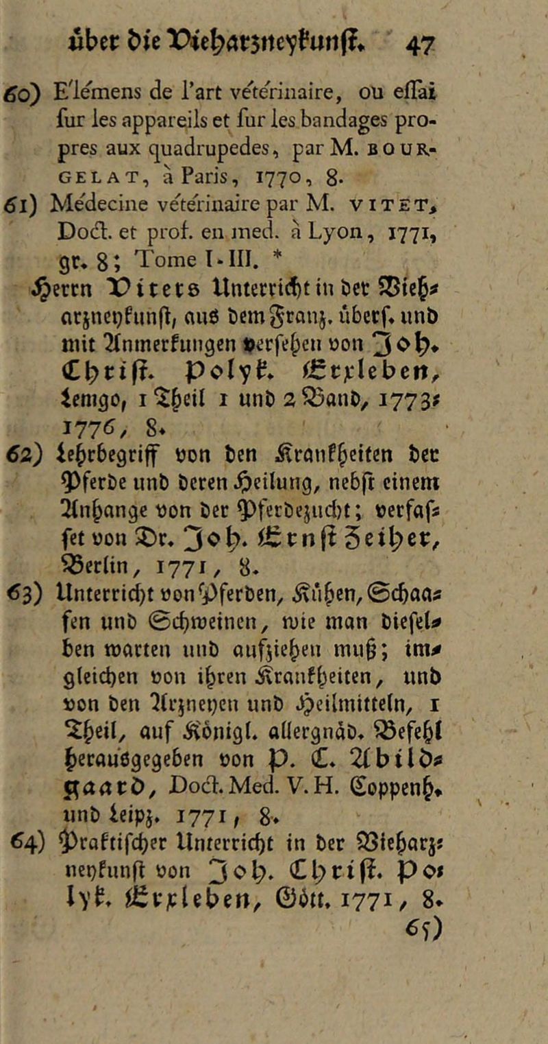 60) Elemens de Tart ve'te'riiiaire, oü elTai für ies appareils et für les bandages pro- pres aux quadrupedes, par M. b o u r- GELAT, ä Paris, 1770, 8* 61) Medecine ve'teriuaire par M. vitet> Dodl. et prof. en ined. a Lyon, 1771, gr. 8; Tome * ^errn lOttctö llntecnditin öet arjnci}fun|l, anß öem^ranj. überf* iinb mit 2(nmecfiuigen verfemen oon 3^^* Polyp. iEStjL'lcbcit, iemgo, i^fieil 1 unb s^anb, 1773^ 177^^/ 8* 62) iebebegriff öon ben Ärnnf^eifcn bcc Q)ferbe unt) beren Teilung, nebft einem 2tn^angc von ber 5^fecbejud)t; verfafs fet von ^r. Berlin, 1771 / 8. 63) Unterrtd)t von*j()ferben, ^i‘i^en,0(tflas fen «nb ©djmeinen, mie man biefel^ ben matten luib anfjiet^en mu§; im^ gleichen von ihren Äranfheiten, «nb von ben ^lr}nei}en «nb Heilmitteln, i Ä'onigt. allergnab. Befehl becaußgegeben von p. C. 2lbtlÖ^ gaaeö, Dod.Med. V.H. Soppen^* «nb ieipj. 1771 / 8> 64) $)raftifcher Unterricht in ber ^Sieharj« «epfimfl von Po* lyp. ^fevjcleben, ©btt. 1771/ 8* ^0