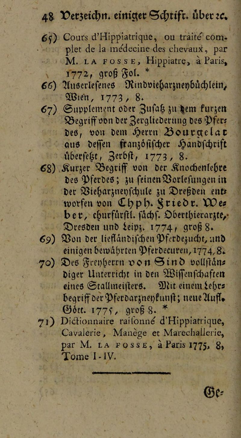 4S X)ctr5eicl?tt. cittic^ct; über :c* 6y) Cours d’Hipplatrique, ou traite com- plet de la medecine des chevaux, par M. LA POSSE, Hippiatre> a Paris, ^ 1772, gro^ goU * £6) 'jruöcrlefcncö Otmöüie^arjnc^bucblein, 3Bten, 1773/ 8. 67) Supplement ober furjett Q3egri|f Pon bet 3erglieberung bee ’pfer; beö, pou Dem ^errn Boutctelac 0U6 beffeu fraujoilft^ec ^anbfe^rift ubeefe^t, 1773/ 8. ^8) .i^urjer begriff Pott Der Änocbcnle^rc beo ^^ferbeß; ju feinen^öorlefungen iit bcc ^tc^arjnepfcbulc jii ^re§beii ent* tvotfen Pon C^pb. Scicöt. XX)cs ber, c^urfiirfll. faebf. ObertbicrarjtC/* ÜDreßben unb iclpj. 1774/ gro^S* ^5?) ^on ber licfIänbificnQ)ferbejiicl)r,;inb einigen betpäbrten ^ferbecuren, 1774,8«. 70) J>eö ^rep^etrn v»on 0trtb Polliläns biger Unterriebt in ben Riffenfd>aftett eines @taUmei)ter6, 9)iit einem le^rs begriff oer'l)ferbarjnei)funft; neuc^luff* ©ött. i77>/ gt;o§ 8. . 71) Didionnaire raiTonne d’Hippiatrique, Cavalerie, Manege et Marechallerie, par M. LA POSSE, ä Paris 1775, g, Tome I-IV.