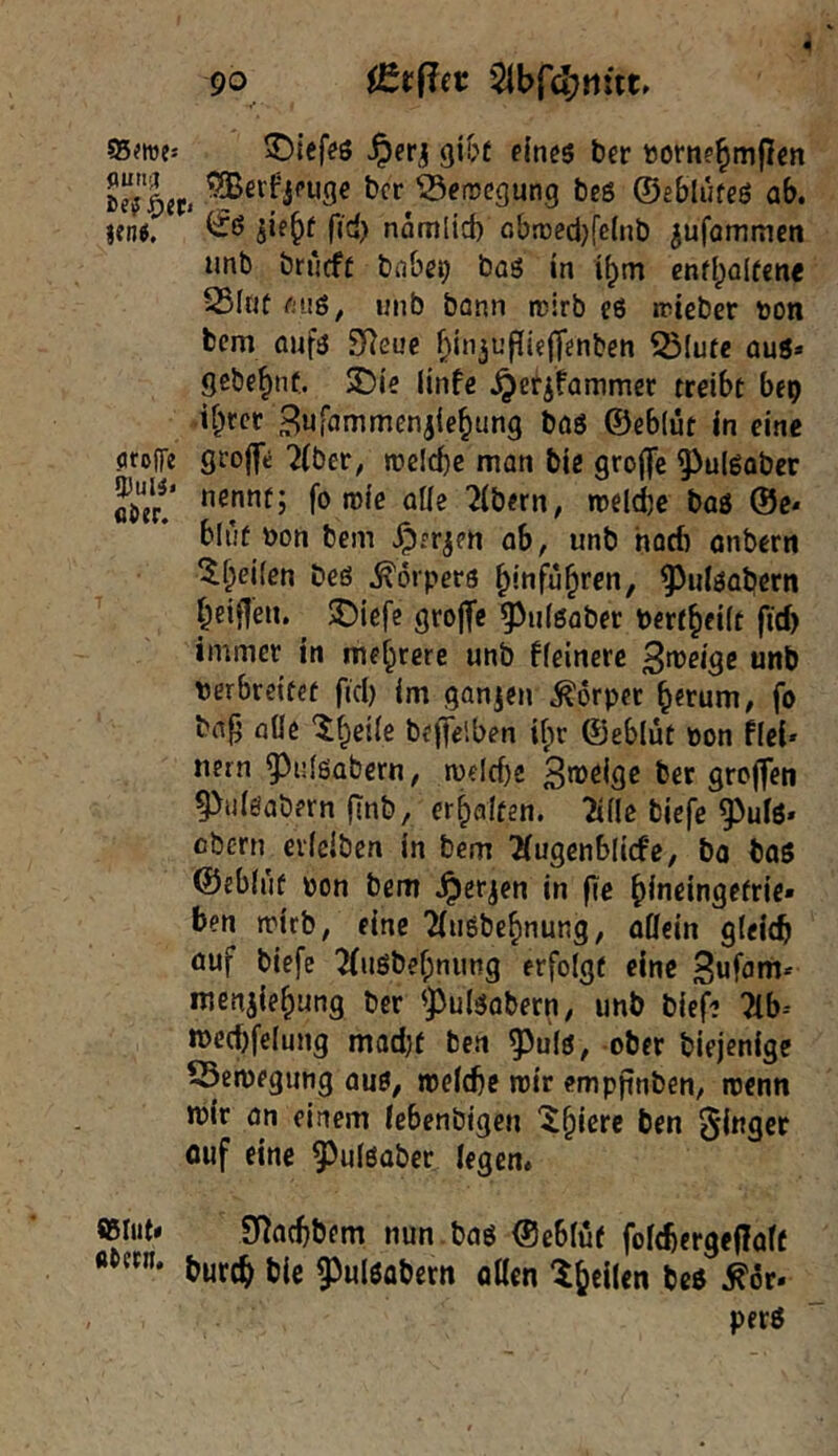 95wes 5Diefeö gibt eines ber uome^mflen SeTler« bcr^^eiregung bes ©eblufeS ab. lentf. Rrf) näm(id) obroed^feinb ^ufommcn unb brücft bnbe^ bas in i^m cnfbalfcne 25lnt faiß, nnb bonn rcirb eS tPteber ton bcm aufs SReue f>in3u|?ie(]'enben 53lufc aus» Scbe^nt. £>ie linfe .^etifammer treibe bep if^rcr Bufammeniie^ung bas ©eblut in eine oroffe grojft ^(ber, jtclcbe man biß grofjc ^^ulSaber filier!* ölie 2(bern, »telie bas ®e* blut ton bem ^rr^en ab, unb harf) anbern ^^eifen Des Körpers ^infü^ren, ^ulsaliern beifjeu. 3Diefe grojfe ^uisaber tert^eiit fid) immer in mehrere unb ffeinere B^^dge unb terbreitet fiel) im ganzen Körper b^rum, fo bn^ alle “i^eile befjelben if)r ©eblüt ton Hei* nern ^^nlsabcrn, melcbe B^J^ifie ber grcjfen ^iiisabern (Tnb, erhalten, ^ille biefe ^uls» cbern evlciben in bcm ^ugenblicfe, bo baS ©eblüt ton bem .^er^en in fie ^ineingefric» ben mirb, eine ?(uSbe^nung, allein gleich öuf biefe 7(uSbef;nung erfolgt eine menaiehung ber ^))ulsabern, unb biefe 2lb-- U)ed)felung mad)f ben ^^uls, ober biejenige Öemegung aus, Jtelcbc mir cmppnben, roenn mir an einem Icbenbigen X^iere ben cuf eine ^^ulsaber legen. «lut* SRaebbem nun bas ©eblüt folcbergeflalt tttern. jjjg g3n(gß{5gf„ perS