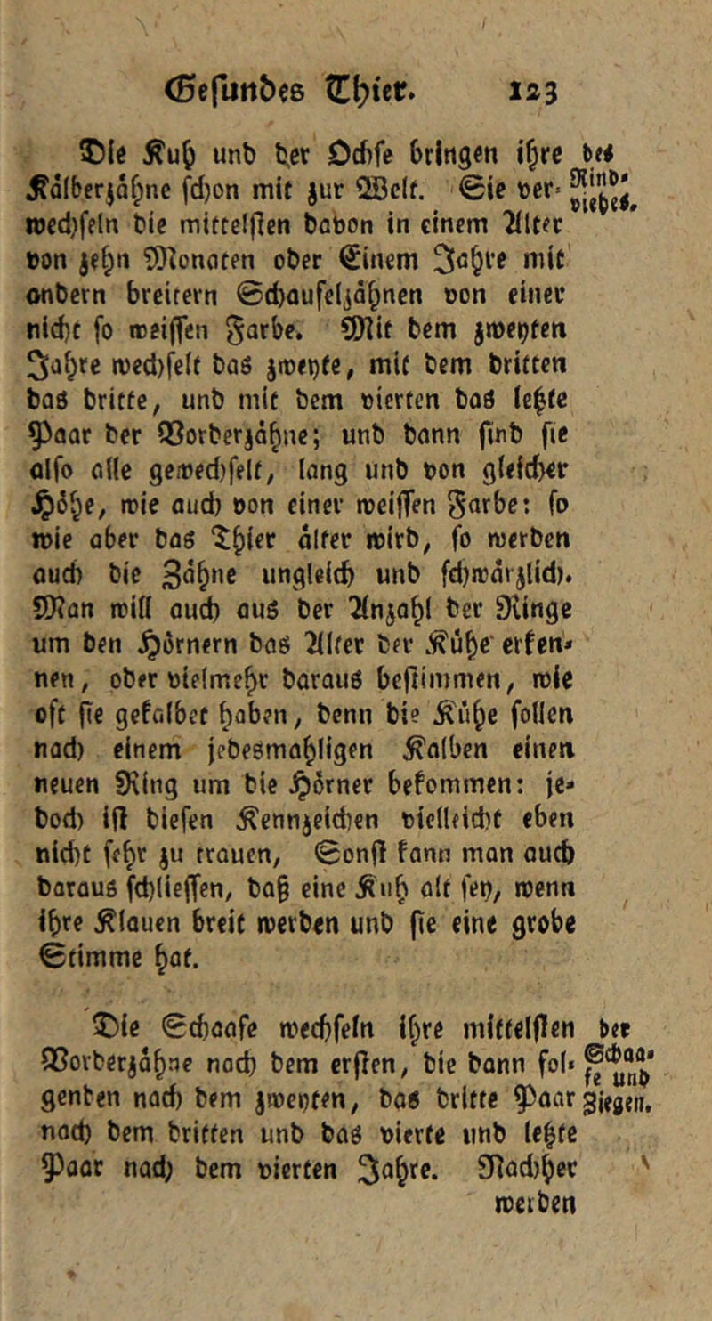 ©(e unb bßf Od)fe bringen i^re te# ^alberjaf^nc fd)on mit jur 2öc(f. 0ie iDcr* ioed)feln Die mitteljlen tabon in einem 2iltec »on je§n ?9^oncJten ober €inem 3ö&l’e niit onbern breitem ©d}aufe(jäf;nen üon einer nid)t fo roeiffen garbe* CiJiit bem jme^feti Sabre n)ed)fe(f bas jit)ei)fe, mit bem brüten baö brittC; unb mit bem oierten boö (c|tc 93aat ber Q3orbcrjäbne; unb bonn jinb fte Qifo o((e gemedjfelt, (ang unb t>on g(<{d)er .^6be, it>ie aud) oon einer njeijTen ^nrbet fo n>ie aber baö “^^ier alter roirb, fo werben aud) bie 3<j^ne ungleitb unb fdjwarjlid). ?!)?an witt aud) auö ber ^fnjo^l ber Stingc um ben Römern boö 2(Iter ber .^übe‘ erfen* nen, ober oielme^t barauö beftimmen, wie oft fie gefalbet haben, benn bie ^ü^e foilen nod) einem jebeöma^ligen falben einen neuen SKing um bie ^6rner befommen: je* bod) i(l biefen Kennzeichen oicdficht eben nicht feb^ ju trauen, ^onjl fann man auch barauö fchliejfcn, ba§ eine Kub ölt fe»)/ wenn ihre Klauen breit werben unb fie eine grobe Stimme böf. ^ie Schööfe wecbfeln ihre mittelflen ber fBorberjabne noch bem erjlen, bie bann fob genten nach bem jweoten, boö britte 9^oar gifgen, nod) bem britfen unb boö vierte unb le|fc ^oor nad; bem vierten £flod)bcr '