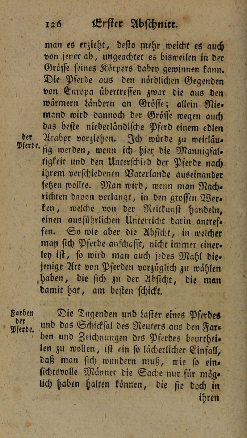 matt ti b?f!o mp^r meidif €6 QU(b von jpppr ab, ungcacbfef e6 bistrcilpn jn bet C^Jröjfc fi'ineß ^örpcrö habet) gewinnen fann. 3!){c aus ben nöiblicben ©egenbcn bon Europa überfreffen jwac fcie ous ben »üarmcrn Jdnbern an ©roffe; aUein 9]ie* manb itJtrb bannod) bet ©rofTe roegen au(b bas be|lc nieberldnbifcbe 5^ferb einem ebien bft ?{rabcr öor^icpen. mürbe jn meirldu- ^'(ig roevben; menn id) ^ier bie 9)?annigfa(* figfeif iirib ben Unfetfcbieb bet ^fcrbe nacf) i^rem üeifd)tebencn Q?atei(anbe auSeinanbet fe^en fronte. ü)^an mirb, menn man f)lacb* tidjten baren reviangt, in ben großen ®er* fen, meldte non ber 3teitfun)l ^onbeln, einen auefüi)rlid)en llnferiid>c barin antref. fen. (So mie ober bie 2ibf«d)f, in meldfcr nion f(:d) ^feebe anfd)öfff, nid)t immer einer- lei) i|l, fo rcirb man aud) jebes bie* jenige 7(rf ron ^ferben rorjügiieb ju irdblen ,haben, bie fid) jii ber ?ibfid}f, bie man bamit hat, am bellen febieff. Sorben 3!)ic ‘^ugenben unb iajter eines ^ferbe^ 9)^f«be. 0^icffal beö Dveufers oiis ben 5ar* ben unb Beidjnungen beö ^^ferbes betirfhei« len ju mollen, i(l rin fo ldd)erlid)er ^infoll, bQ§ man fid) munbern mug, rrie fo ein« ftdftsrolfc 5Hanncr bie 0ad}e nur für mog« lieb h^^ben Ralfen fonden, bie jic t>c)d) in ihren