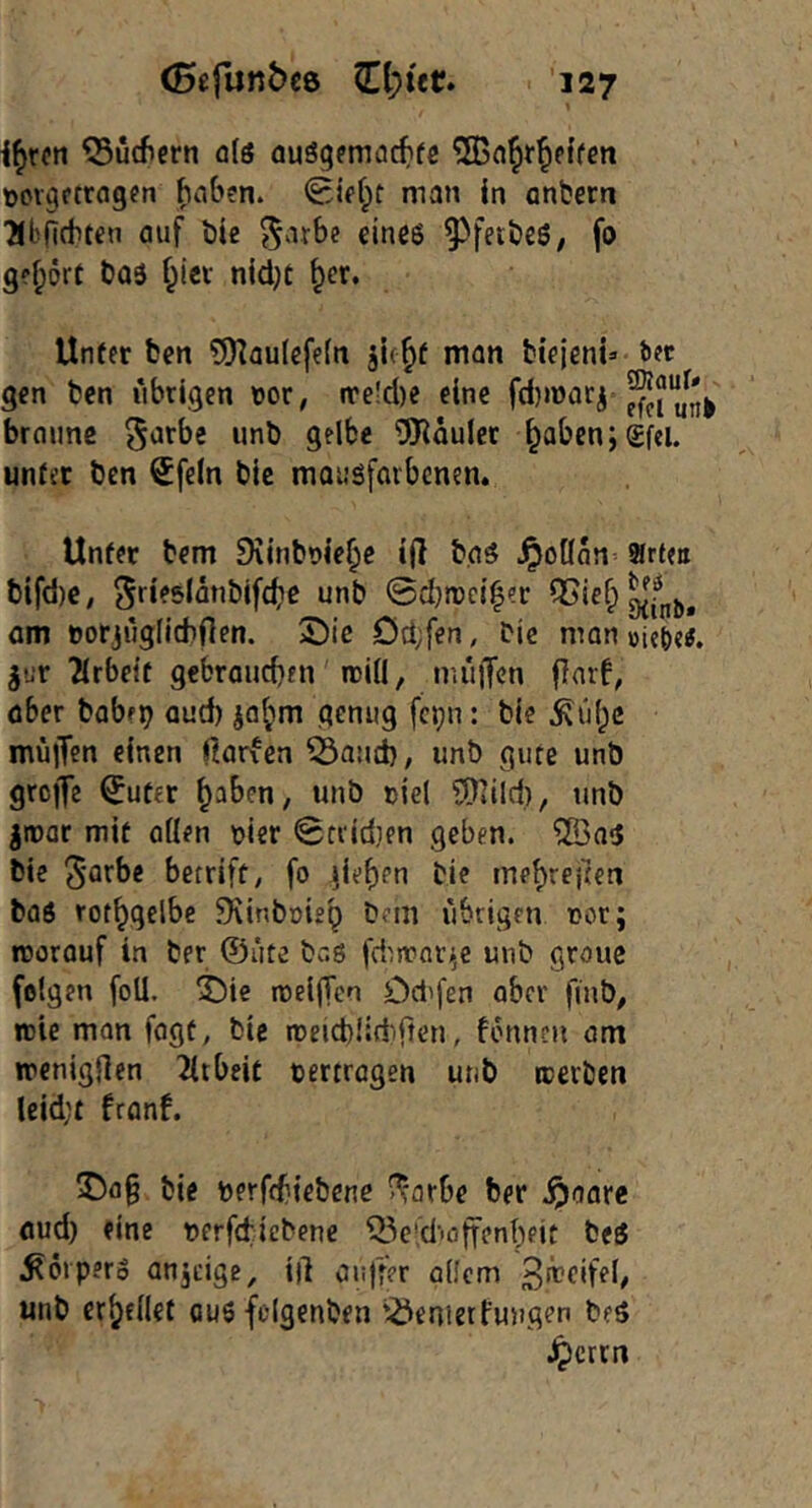 i^rctt ^ucficrn qIs auS^fmac^ifc ^Bnlr^effen üovgctragen haben. man In anbern ■Jlbnchten auf bie ^arbe eines ^fetbeS; fo g?|)ört bas f^iei nidjc ^er. Unter ben 9)]aulefe(n jle^f man btejent» bec gen ben übrigen \)or, ire!d)e eine ^funi braune tfRaulcr ^aben;£fei. unter ben Sfeln bic mausfarbenen. Unter bem 9\lnbt>ie^c l|I baS .^oünn- arten bifd)e, S^^slänbifctie unb Sdjrrci^er am üorjüglichflen. S)ic Od;fen, bic man »ieie^, ^ur 2(rbeit gebraucben roiü, müffen flarf, aber babep aud) ja^m genug fc^n: bic .Süf;c müjTcn einen fiarfen 53and), unb gute unb greife ^uter ^aben, unb riel 5)»ild), unb jmar mit aden hier 0frid}en geben. ®as bie betriff/ fo }ief)en bie me^rejten bas rot^gelbe fKinboiep Dem übrigen nor; rcorauf in ber ©üte baS fdut>ar.;e unb graue folgen foü. ^ie nDelffcn Od'fen aber finb, roie mon fogt, bic roeicblirfiften, fonnen am ircnigflen 2irbeit vertragen unb icerben lcld;t franf. 55ag bie berffhtebene ^'arbe ber .^aare aud) fine bcrfcticbene ^^e'd’'öffenheit beS Körpers anjtige, id anfiW offem 3n?eifel/ unb erfjfilet aus fclgenben '^enietfungen beS teeren