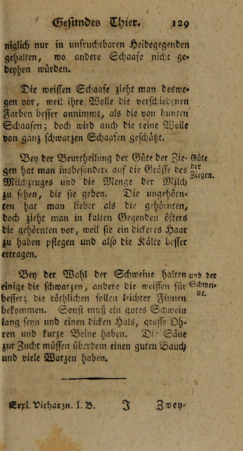 nig(id) nur tn unfruditbarfn ipeibcgegpubett gcf;oIfen, n)o mibcte Sdjaafe nid;t ge* be^b^n würben. SMc weifTen <8diaafe jiejf mon beöwe* gen Dor, irejj if)re 2ßoüe bie uerfd/icbenen garbcn bcffer onninimt, a(ö bte öon Inrnfen ©cbaafen; bod) wirb aud) bic reine ?H3üüc t)on goti^ fd)Würien Sd)üafcn gefdjaf^t. ©ei; ber Scurf^eiiung ber ®üff brr ^ic» @ufe gen f)af man iiißbefonbert auf bte @i’c|Te bes 9Kt(d}3eugfß «nb bie COtengc ber SDtild) ju feben, bte fic geben. 5C>te «ngebern* ten b^c man lieber a(ß bie g?bövtifen, bod) jtebf man in falten ©egenben öfferö bic gebürnten not; weil ftc ein biefereö .^aar |u halben ppegen unb alfo tie ^dlfe bejfcc ertrogen, ^ct) ber 5BabI ber ©d)weine unb ut einige bic ftbroarjen, anberc bic weifTen für ^^broci» belTer; bie röfbUdien feilen Ifid)fer Rinnen befommen. <5onrt mu§ ein guteß @a)wein (ang fepn unb einen bid'en ^alß, grojTe Ob* ren unb furje ^cinc b^ben. 5)i’ 0äuc jur 3ud)t muffen überbem einen guten unb oielc SEBar^en baben. €r):I.X)ieb«3n. I.». 3 35®e9--