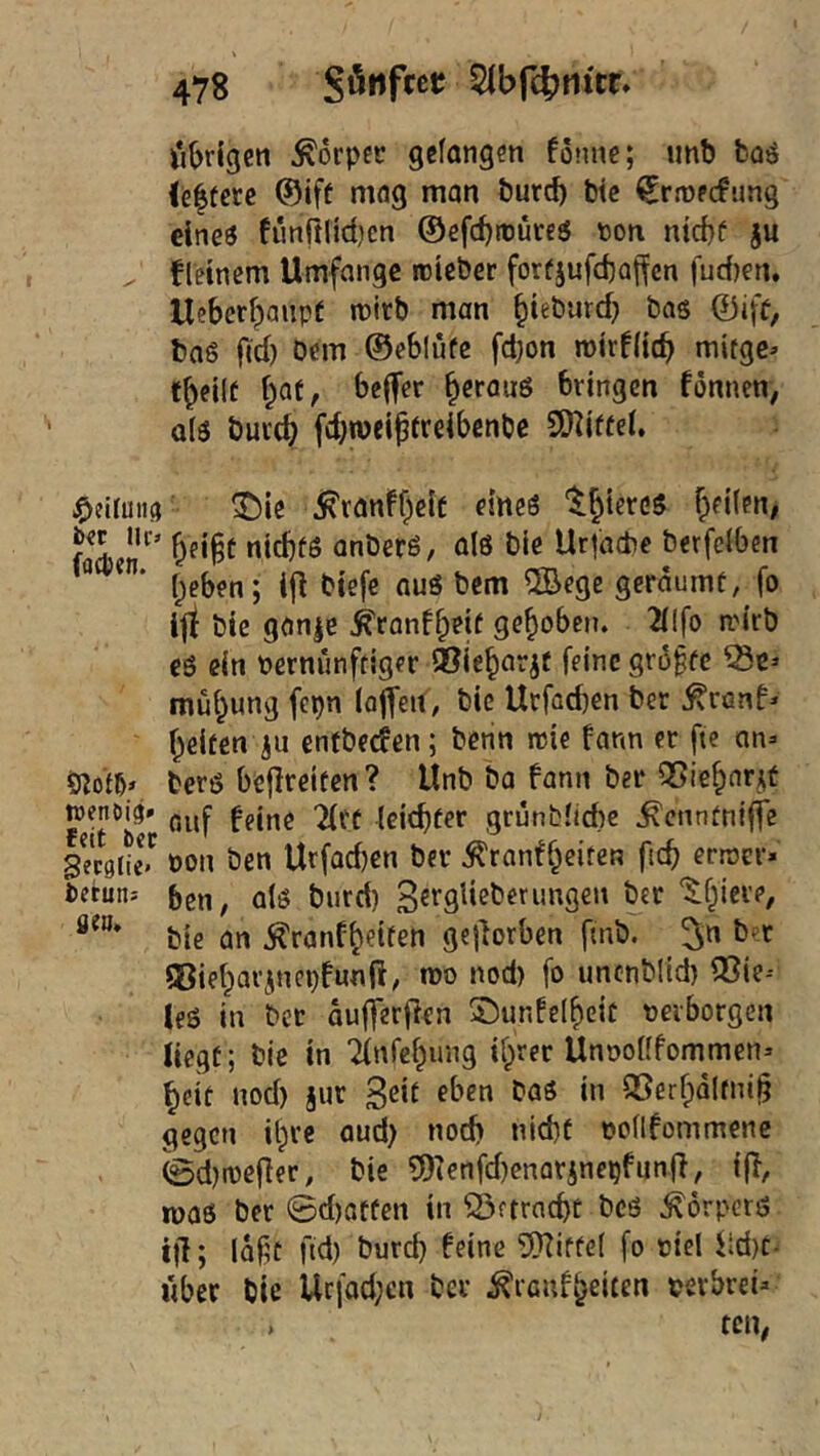 i'ibrigen Körper gefangen fonne; unb fcaö (e|üere ®iff mag man bur^ btc ^rrofcfung eineö fünftltdicn ©efc^ttuteö ton nicbf }u , fleinem Umfange roieber forfjufcbajfcn fudjen. Ueberbaupf ittrb man ^ieburd} bag ©ifp, tag fid) Dem ©eblufe fd;on mirfftcb mitge» tbeilt f;at, bejfer ^erauö bringen fönnen, als buccb fdjnjeiptreibcnbc 9Hiffef. ^ie jR'ranff)eic esneö t^iereg Reifen; faicr* ^eigt niebfö anberö, a(g ble Urfacbe berfetben ^ ^ * beben; ijl btefc aug bem ®ege geräumt, fo ijt bie gan|e ^ranfbeif gebobetj. 2f!fo ti'irb eg ein ternünftiger ®iebarjf feine gr6^fc ^c=> mübung fepn (ofTeit, bie Urfacben ber ^ron^ beiten ju enfbeden; benn rcie farm er ftc an- berg befireiten? llnb ba fann ber QSiebarjt auf feine 2(rt leichter grünbficbe ^enntniffe getgtie- ton Den Urfad)en ber Äranfbciten errocr- tetun- 6en, afg bnrd) ‘^bi^^’*’/ bie an tonfbetten gejforben ftnb. 5» ®iebarincpfunjl, tto nod) fo unenblid) ®ie-- leg in bet aufferfien 5!)unfe(beic terborgen liegt; bie in Tfnfcbung ihrer Unooflfommen- beit nod) §ur 3^*1 QSerbdltni^ gegen ibre aud) nod) nld)f ooflfommene ©d)mcfler, bie 5)ienfd)enarjnepfunfi, {|T, mag ber ©d)otfen in ©ftrncbe beg ^örperg i)l; (abt fid) bureb feine SRIttef fo tiel iid)C- «ber bie Ucfad;en ber ^ranfbeiten mbrei-