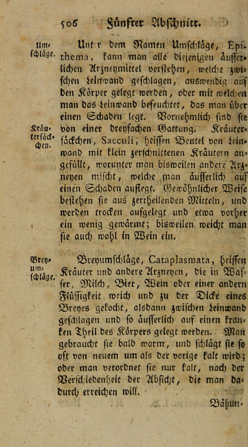 5o5 Sunftet «ms Unf^r bem SRamen Umfdifagc, Ept- fcjjiöge. thema, fanu man die biejenißcn auffcr* lld)en '2Irjna;miftel üerfk^en, weldie fd)en icltfmont) gefd)Iagen, augroendg auf ben Körper gelegt roerben, ober mit roeld^rt man bfl6 ieimtanb befeucbtet, baö man über einen 0d)aben legt. QSorne^mlid} f(nb fte ÄcSu* t)on einer brepfoc^en ©atfung. trauter* facfcben, Sacculi, b^ilTen S3eufe( üon Jem* roonb mit flein jerfcbnittenen Krautern an» gefüllt, rcorunfer man bißireilen anbcrc Jlrj» nepen m!fd)f, ro€ld)e jnan oufferlid) auf einen 0d)aben auffegt, ©eirö^nlidjer 2Beife beließen fic au6 jert^eilenben SIRitteln, unb rcerben trorfen oufgelegt unb efrea notbet I ein wenig gewärmt; bisweilen weicht man fie Qucb wo^l in 2Bein ein. 95tep* ^repiimfd)(äge, Cataplasmata, ^ dräutet unb anbere Tltinepen, bie in ®af» * fet, ‘ifUi(d), ^ier, ^öein ober einet onbern ^lü^igfeit w?id) unb ju bet 5Dicfe eines SSrepes gefodit, alßbann jwifd)en ieinwanb gefd)lflgen unb fo äujferlid) auf einen fran» fen '^beil beö Körpers gelegt werben. ÜHan gebraucht fie balb warm , imb fd)lägf fie fo oft non neuem um alö bet norige falt wirb; ober man nerorbnet fte nur falt, nad) bet QSerfdjiebenbeit bet ‘2(bfid;f, bie man bo» burd; erreichen will. fSä^un»