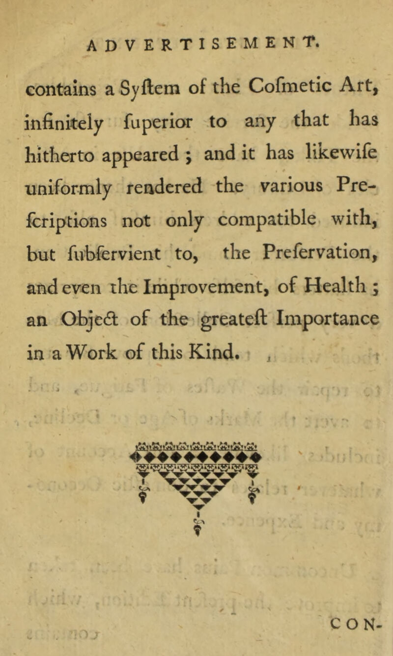 contains a Syftem of the Cofmetic Art, infinitely ’ fuperior .to any that has hitherto appeared ; and it has liRewife . * uniformly rendered the various Pre- fcriptions not only compatible, with; but fubfervient 'to, the Prefervation, and even the Improvement, of Health ; an Ohjed of the greateft Importance in a Work of this Kind. , i I ' C O N-