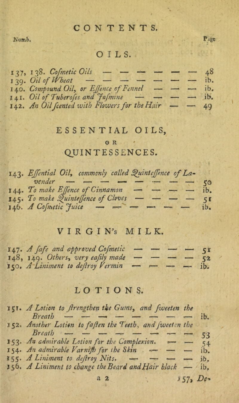 Numb. •* OILS. 137, 138. Cofmettc Oils — — ______ — ^8 139. Oil of Wheat — — — — — — — ib. 140. Compound Oil, or EJJence of Fennel — — —• ib, 141. Oil of Tuberofes and Jafmtne — — — —< it>. 142. An Oilfcented with Flowers for the Hair _ —49 ESSEN T I AL O I LS, O R QUINTESSENCES. / I 143. EJfential Oil, commonly called ^uinteffence of La^ 144. To make EJfence of Cinnamon —• ' — .— — ib. 145. To make ^uinteffence of Cloves — — — — 51 146. A Cofmetic Juice — «-=-'■ — — — ib, V I R G I N^s MILK. 147. A fafe and approved Cofmetic — — — — 51 148. 149. Others, very eaftly made — — — — 52 150. A'Liniment to dejlroy Eermin — j— — — ib, LOTIONS. IJT. A Lotion to Jlrengthen the Gums, and fweeten the 152. Another Lotion to foften the Teeth, and fweeten the 153. An ad7nirable Lotion for the Complexion. \^ 154. An admirable Varnt/h for the Skin ^ — — ib. 155. A Liniment to dejlroy Nits, — ■— — jb,. J56. A Liniment to change the Beard and Hair black — ib, J57> De- a 2