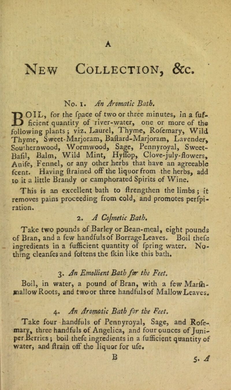 A New Collection, &c. No. I. An Aromatic Bath. Boil, for the fpace of two or three minutes, In a fuf- ficient quantity of river-water, one or more of the following plants; viz. Laurel, Thyme, Rofemary, Wild Thyme, Sweet-Marjoram, Baftard-Marjoram, Lavender, Southernwood, Wormwood, Sage, Pennyroyal, Sweet- Bafil, Balm, Wild Mint, Hyflbp, Clove-july-flowers, Anife, Fennel, or any other herbs that have an agreeable fcent. Having drained off the liquor from the herbs, add to it a little Brandy or camphorated Spirits of Wine. This is an excellent bath to ftrengthen the limbs; it removes pains proceeding from cold, and promotes perfpi- ration. 2. A Cojmetic Bath, Take two pounds of Barley or Bean-meal, eight pounds of Bran, and a few handfuls of Borrage Leaves. Boil thefe ingredients in a fufficient quantity of fpring water. No- thing cleanfesand foftens the (kin like this bath, 3. An Emollient Bath for the Feet, Boil, in water, a pound of Bran, with a few Marlh- jrallow Roots, and twoor three handfulsof Mallow Leaves. 4, An Aromatic Bath for the Feet, Take four-handfuls of Pennyroyal, Sage, and Rofe- mary, three handfuls of Angelica, and four ounces of Juni- per Berries; boil thefe ingredients in a fufficient quantity of water, and drain off the liquor for ufe« S 5. ^