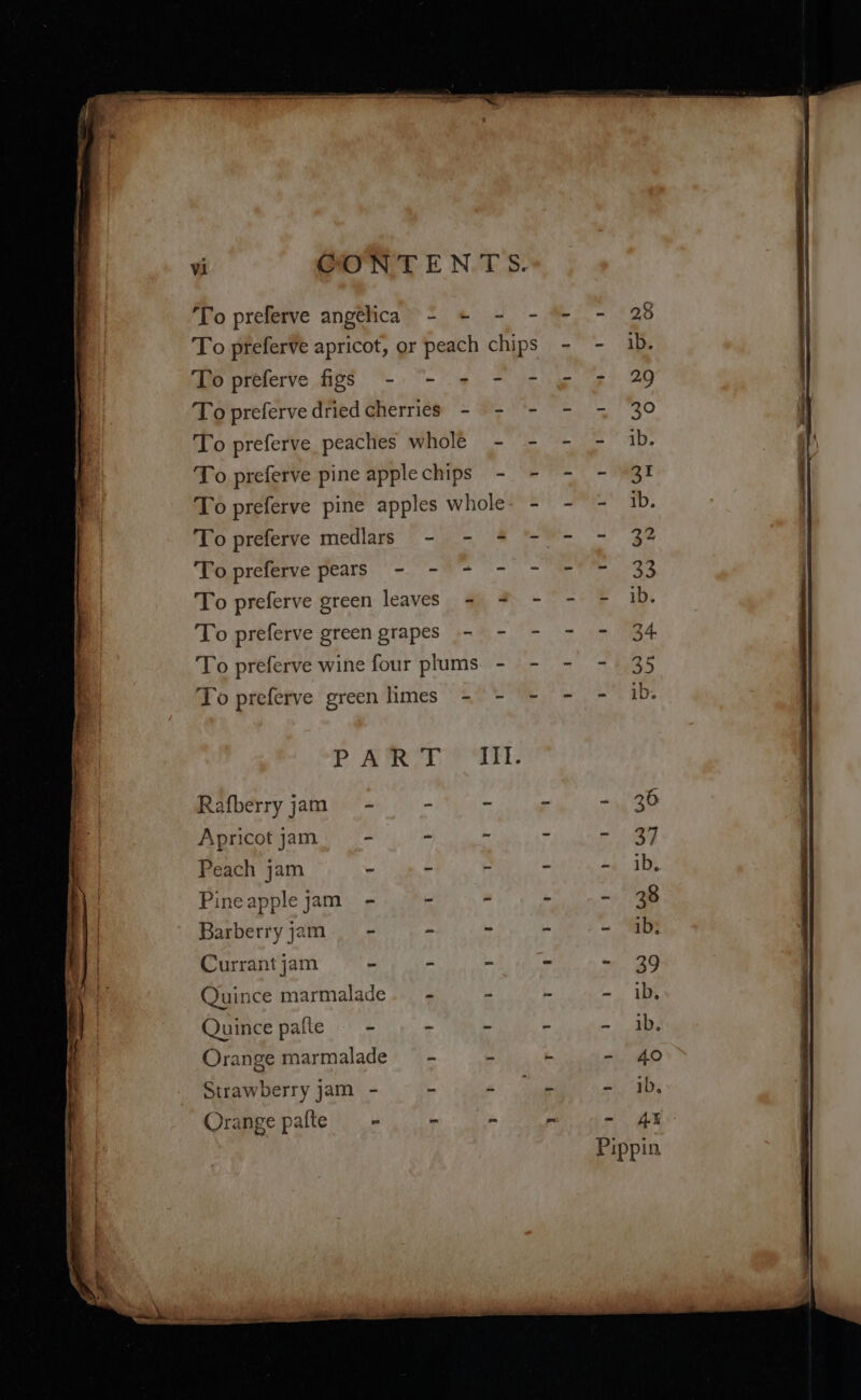 To preferve angelica - + - - To preferve apricot, or peach chips To preferve figs - - - - - To preferve dried cherries - To preferve peaches whole To preferve pine apple chips To preferve pine apples whole To preferve medlars - - + ‘fo preferve pears -. -* + - To preferve green leaves ~ To preferve green grapes . To preferve wine four plums. - To preferve green limes - - PART Rafberry jam Apricot jam Peach jam Pineapple jam - Barberry jam - Currant jam és Quince marmalade Quince pafte - Orange marmalade Strawberry jam - Orange palte = = ib, AX pin