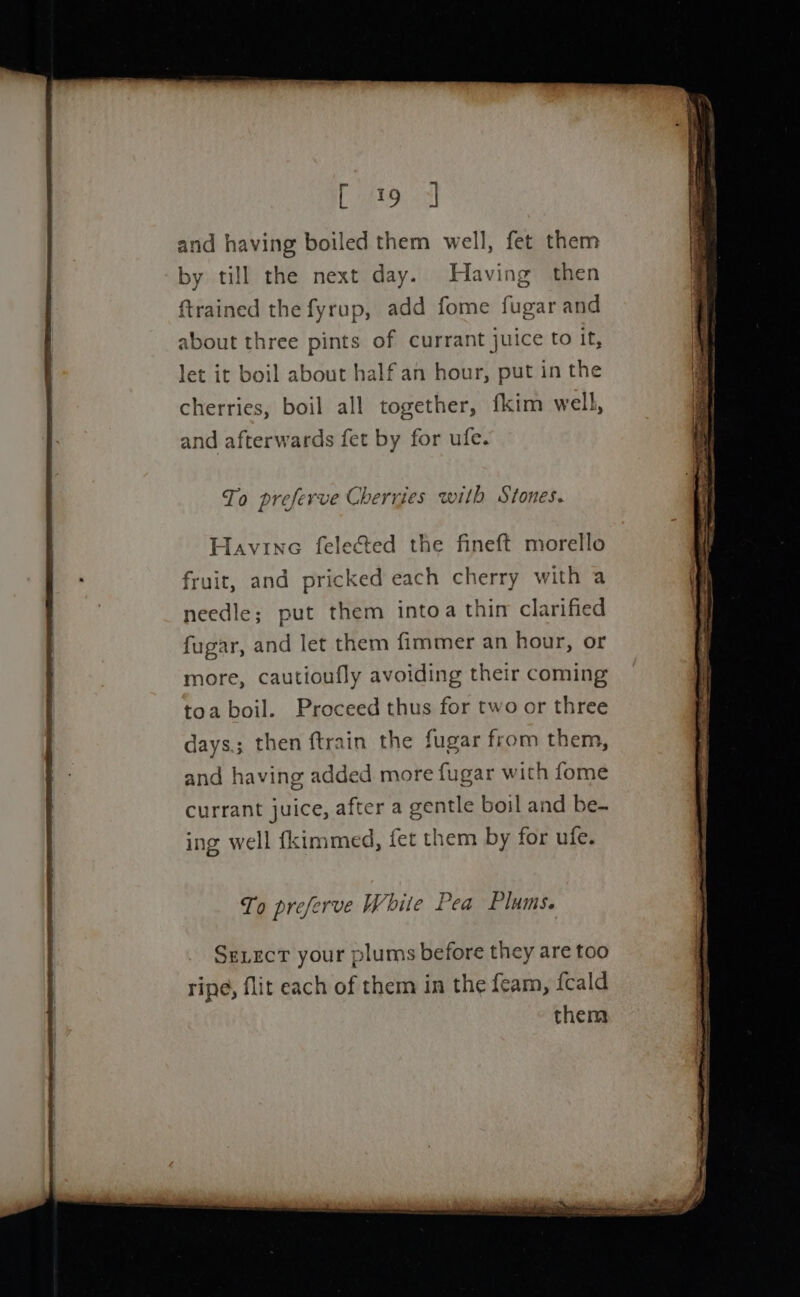 By Ase eee and having boiled them well, fet them by till the next day. Having then {trained the fyrup, add fome fugar and about three pints of currant juice to it, let it boil about half an hour, put in the cherries, boil all together, fkim well, and afterwards fet by for ufe. To preferve Cherries with Stones. Havine felected the fineft morello fruit, and pricked each cherry with a needle; put them intoa thin clarified fugar, and let them fimmer an hour, or more, cautioufly avoiding their coming toa boil. Proceed thus for two or three days.; then ftrain the fugar from them, and having added more fugar with fome currant juice, after a gentle boil and be- ing well {kimmed, fet them by for ufe. To preferve White Pea Plums. SeLecT your plums before they are too ripe, flit each of them in the feam, {cald them